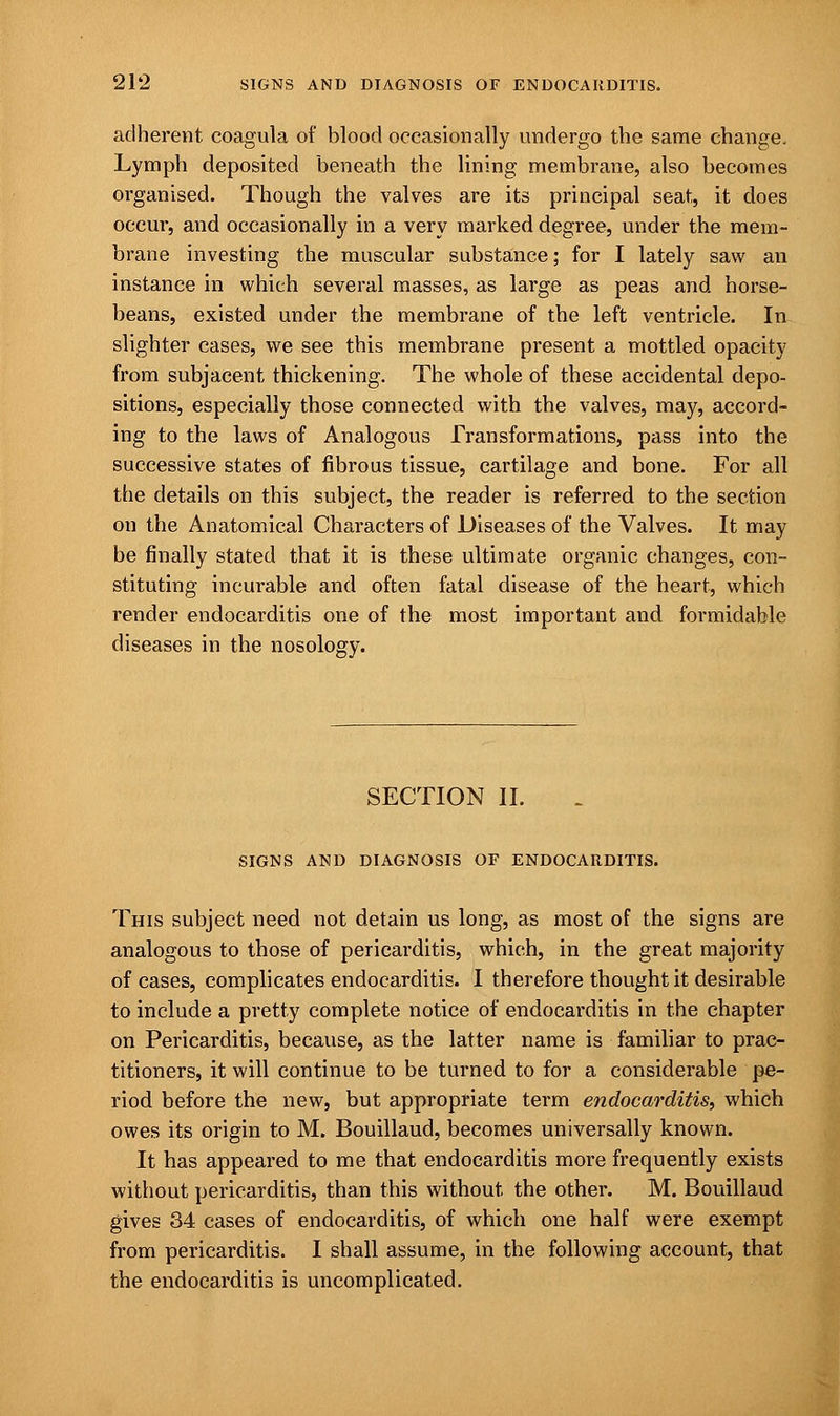 adherent coagula of blood occasionally undergo the same change. Lymph deposited beneath the lining membrane, also becomes organised. Though the valves are its principal seat, it does occur, and occasionally in a very marked degree, under the mem- brane investing the muscular substance; for I lately saw an instance in which several masses, as large as peas and horse- beans, existed under the membrane of the left ventricle. In slighter cases, we see this membrane present a mottled opacity from subjacent thickening. The whole of these accidental depo- sitions, especially those connected with the valves, may, accord- ing to the laws of Analogous Transformations, pass into the successive states of fibrous tissue, cartilage and bone. For all the details on this subject, the reader is referred to the section on the Anatomical Characters of Diseases of the Valves. It may be finally stated that it is these ultimate organic changes, con- stituting incurable and often fatal disease of the heart, which render endocarditis one of the most important and formidable diseases in the nosology. SECTION II. SIGNS AND DIAGNOSIS OF ENDOCARDITIS. This subject need not detain us long, as most of the signs are analogous to those of pericarditis, which, in the great majority of cases, complicates endocarditis. I therefore thought it desirable to include a pretty complete notice of endocarditis in the chapter on Pericarditis, because, as the latter name is familiar to prac- titioners, it will continue to be turned to for a considerable pe- riod before the new, but appropriate term endocarditis, which owes its origin to M. Bouillaud, becomes universally known. It has appeared to me that endocarditis more frequently exists without pericarditis, than this without the other. M. Bouillaud gives 34 cases of endocarditis, of which one half were exempt from pericarditis. I shall assume, in the following account, that the endocarditis is uncomplicated.