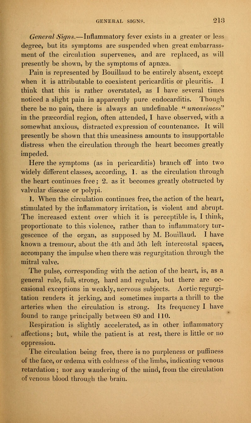 General Signs.—Inflammatory fever exists in a greater or less degree, but its symptoms are suspended when great embarrass- ment of the circulation supervenes, and are replaced, as will presently be shown, by the symptoms of apnsea. Pain is represented by Bouillaud to be entirely absent, except when it is attributable to coexistent pericarditis or pleuritis. I think that this is rather overstated, as I have several times noticed a slight pain in apparently pure endocarditis. Though there be no pain, there is always an undefinable  uneasiness in the precordial region, often attended, I have observed, with a somewhat anxious, distracted expression of countenance. It will presently be shown that this uneasiness amounts to insupportable distress when the circulation through the heart becomes greatly impeded. Here the symptoms (as in pericarditis) branch off into two widely different classes, according, 1. as the circulation through the heart continues free; 2. as it becomes greatly obstructed by valvular disease or polypi. 1. When the circulation continues free, the action of the heart, stimulated by the inflammatory irritation, is violent and abrupt. The increased extent over which it is perceptible is. I think, proportionate to this violence, rather than to inflammatory tur- gescence of the organ, as supposed by M, Bouillaud. I have known a tremour, about the 4th and 5th left intercostal spaces, accompany the impulse when there was regurgitation through the mitral valve. The pulse, corresponding with the action of the heart, is, as a general rule, full, strong, hard and regular, but there are oc- casional exceptions in weakly, nervous subjects. Aortic regurgi- tation renders it jerking, and sometimes imparts a thrill to the arteries when the circulation is strong. Its frequency I have found to range principally between 80 and 110. Respiration is slightly accelerated, as in other inflammatory affections; but, while the patient is at rest, there is little or no oppression. The circulation being free, there is no purpleness or puffiness of the face, or oedema with coldness of the limbs, indicating venous retardation ; nor any wandering of the mind, from the circulation of venous blood through the brain.