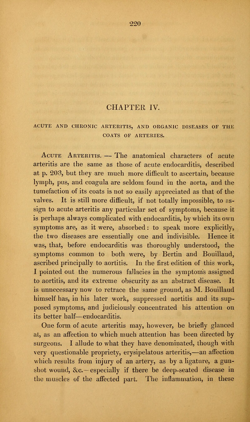 CHAPTER IV. ACUTE AND CHRONIC ARTERITIS, AND ORGANIC DISEASES OF THE COATS OF ARTERIES. Acute Arteritis. — The anatomical characters of acute arteritis are the same as those of acute endocarditis, described at p. 20-3, but they are much more difficult to ascertain, because lymph, pus, and coagula are seldom found in the aorta, and the tumefaction of its coats is not so easily appreciated as that of the valves. It is still more difficult, if not totally impossible, to as- sign to acute arteritis any particular set of symptoms, because it is perhaps always complicated with endocarditis, by which its own symptoms are, as it were, absorbed: to speak more explicitly, the two diseases are essentially one and indivisible. Hence it was, that, before endocarditis was thoroughly understood, the symptoms common to both were, by Bertin and Bouillaud, ascribed principally to aortitis. In the first edition of this work, I pointed out the numerous fallacies in the symptoms assigned to aortitis, and its extreme obscurity as an abstract disease. It is unnecessary now to retrace the same ground, as M. Bouillaud himself has, in his later work, suppressed aortitis and its sup- posed symptoms, and judiciously concentrated his attention on its better half—endocarditis. One form of acute arteritis may, however, be briefly glanced at, as an affection to which much attention has been directed by surgeons. I allude to what they have denominated, though with very questionable propriety, erysipelatous arteritis,—an affection which results from injury of an artery, as by a ligature, a gun- shot wound, &c—especially if there be deep-seated disease in the muscles of the affected part. The inflammation, in these