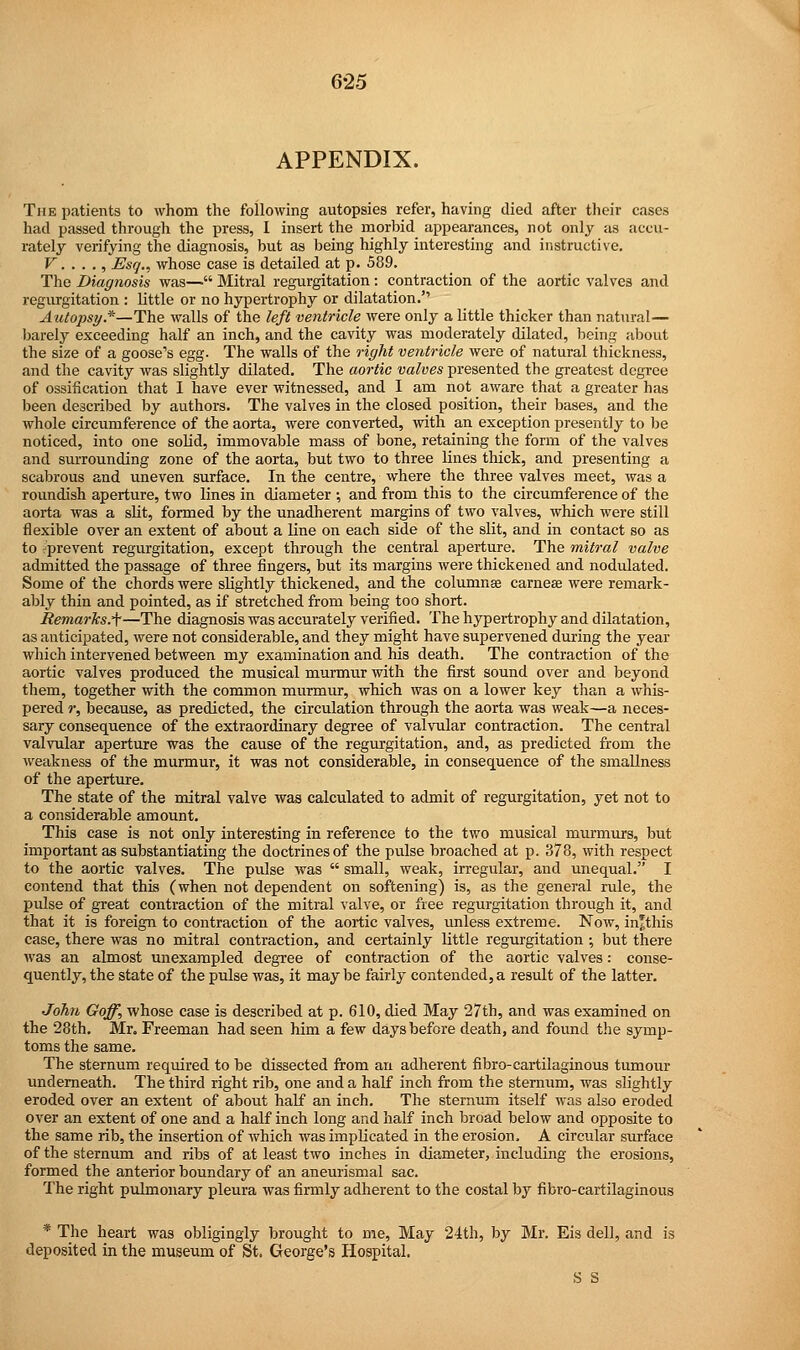 6-25 APPENDIX. The patients to whom the following autopsies refer, having died after their cases had passed through the press, I insert the morbid appearances, not only as accu- rately verifying the diagnosis, but as being highly interesting and instructive. V. . . ., Esq., whose case is detailed at p. 589. The Diagnosis was— Mitral regurgitation: contraction of the aortic valves and regurgitation : little or no hypertrophy or dilatation. Autopsy*—The walls of the left ventricle were only a little thicker than natural— barely exceeding half an inch, and the cavity was moderately dilated, being about the size of a goose's egg. The walls of the right ventricle were of natural thickness, and the cavity was slightly dilated. The aortic valves presented the greatest degree of ossification that I have ever witnessed, and I am not aware that a greater has been described by authors. The valves in the closed position, their bases, and the whole circumference of the aorta, were converted, with an exception presently to be noticed, into one solid, immovable mass of bone, retaining the form of the valves and surrounding zone of the aorta, but two to three lines thick, and presenting a scabrous and uneven surface. In the centre, where the three valves meet, was a roundish aperture, two lines in diameter •, and from this to the circumference of the aorta was a slit, formed by the unadherent margins of two valves, which were still flexible over an extent of about a line on each side of the slit, and in contact so as to prevent regurgitation, except through the central aperture. The mitral valve admitted the passage of three fingers, but its margins were thickened and nodulated. Some of the chords were slightly thickened, and the columnse earner were remark- ably thin and pointed, as if stretched from being too short. Remarks.^—The diagnosis was accurately verified. The hypertrophy and dilatation, as anticipated, were not considerable, and they might have supervened during the year which intervened between my examination and his death. The contraction of the aortic valves produced the musical murmur with the first sound over and beyond them, together with the common murmur, which was on a lower key than a whis- pered r, because, as predicted, the circulation through the aorta was weak—a neces- sary consequence of the extraordinary degree of valvular contraction. The central valvular aperture was the cause of the regurgitation, and, as predicted from the weakness of the murmur, it was not considerable, in consequence of the smallness of the aperture. The state of the mitral valve was calculated to admit of regurgitation, yet not to a considerable amount. This case is not only interesting in reference to the two musical murmurs, but important as substantiating the doctrines of the pulse broached at p. 378, with respect to the aortic valves. The pulse was  small, weak, irregular, and unequal. I contend that this (when not dependent on softening) is, as the general rule, the pulse of great contraction of the mitral valve, or free regurgitation through it, and that it is foreign to contraction of the aortic valves, unless extreme. Now, in'this case, there was no mitral contraction, and certainly little regurgitation ; but there was an almost unexampled degree of contraction of the aortic valves: conse- quently, the state of the pulse was, it may be fairly contended, a result of the latter. John Goff, whose case is described at p. 610, died May 27th, and was examined on the 28th. Mr. Freeman had seen him a few days before death, and found the symp- toms the same. The sternum required to be dissected from an adherent fibro-cartilaginous tumour underneath. The third right rib, one and a half inch from the sternum, was slightly eroded over an extent of about half an inch. The sternum itself was also eroded over an extent of one and a half inch long and half inch broad below and opposite to the same rib, the insertion of which was implicated in the erosion. A circular surface of the sternum and ribs of at least two inches in diameter, including the erosions, formed the anterior boundary of an aneurismal sac. The right pulmonary pleura was firmly adherent to the costal by fibro-cartilaginous * The heart was obligingly brought to me, May 24th, by Mr. Eis dell, and is deposited in the museum of St. George's Hospital. S S
