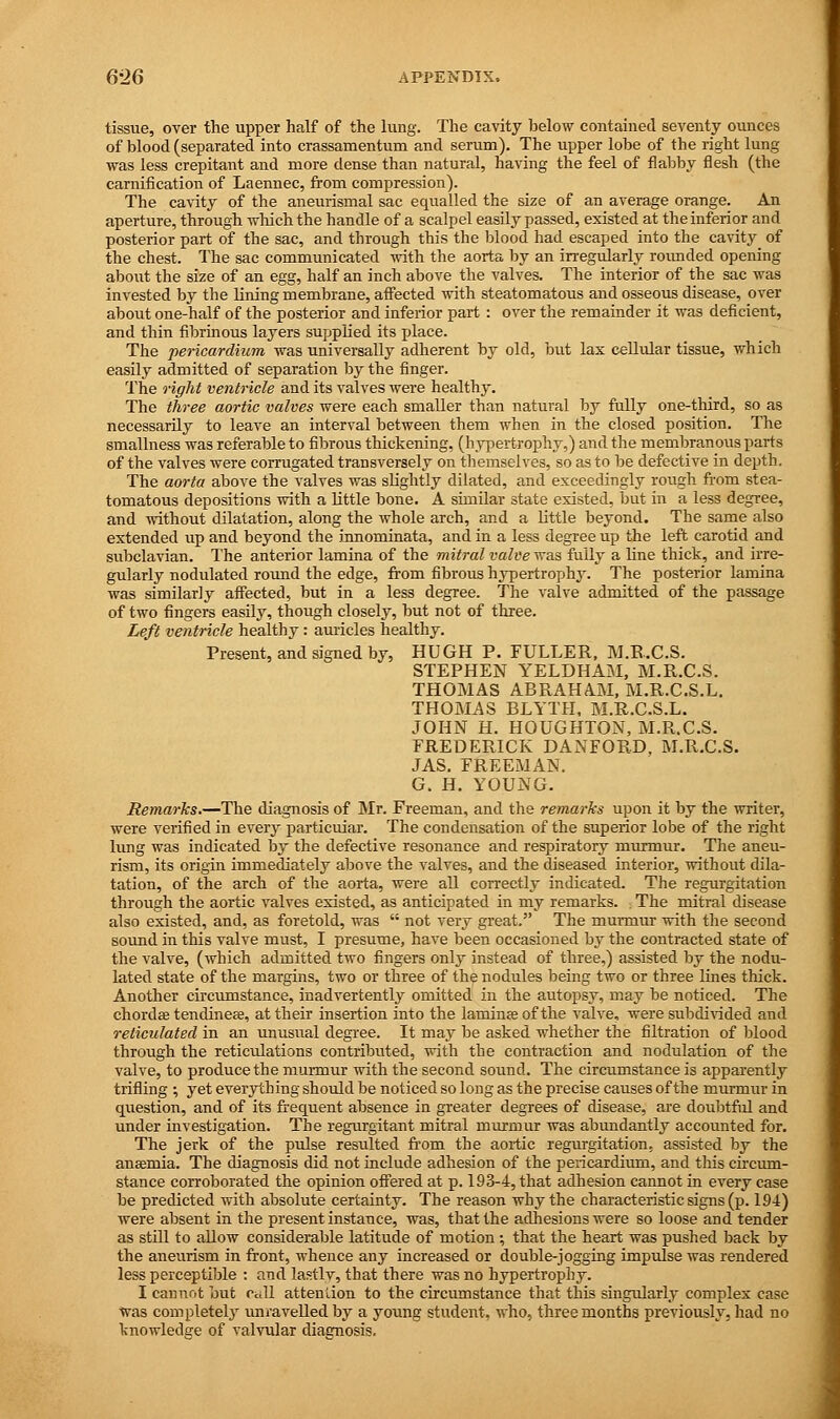 6*26 APPENDIX. tissue, over the upper half of the lung. The cavity below contained seventy ounces of blood (separated into crassamentum and serum). The upper lobe of the right lung was less crepitant and more dense than natural, having the feel of flabby flesh (the carnification of Laennec, from compression). The cavity of the aneurismal sac equalled the size of an average orange. An aperture, through which the handle of a scalpel easily passed, existed at the inferior and posterior part of the sac, and through this the blood had escaped into the cavity of the chest. The sac communicated with the aorta by an irregularly roimded opening about the size of an egg, half an inch above the valves. The interior of the sac was invested by the lining membrane, affected with steatomatous and osseous disease, over about one-half of the posterior and inferior part : over the remainder it was deficient, and thin fibrinous layers supplied its place. The pericardium was universally adherent by old, but lax cellular tissue, which easily admitted of separation by the finger. The right ventricle and its valves were healthy. The three aortic valves were each smaller than natural by fully one-third, so as necessarily to leave an interval between them when in the closed position. The smallness was referable to fibrous thickening, (hypertrophy,) and the membranous pai-ts of the valves were corrugated transversely on themselves, so as to be defective in depth. The aorta above the valves was slightly dilated, and exceedingly rough from stea- tomatous depositions with a little bone. A similar state existed, but in a less degree, and without dilatation, along the whole arch, and a little beyond. The same also extended up and beyond the innominata, and in a less degree up the left carotid and subclavian. 1'he anterior lamina of the mitral valve was fully a line thick, and irre- gularly nodulated round the edge, from fibrous hypertrophy. The posterior lamina was similarly affected, but in a less degree. The valve admitted of the passage of two fingers easily, though closely, but not of three. Left ventricle healthy : auricles healthy. Present, and signed by, HUGH P. FULLER, M.R.C.S. STEPHEN YELBHAM, M.R.C.S. THOMAS ABRAHAM, M.R.C.S.L. THOMAS BLYTH, M.R.C.S.L. JOHN H. HOUGHTON, M.R.C.S. FREDERICK DANFORD, M.R.C.S. JAS. FREEMAN. G. H. YOUNG. Remarks.—The diagnosis of Mr. Freeman, and the remarks upon it by the writer, were verified in every particular. The condensation of the superior lobe of the right lung was indicated by the defective resonance and respiratory murmur. The aneu- rism, its origin immediately above the valves, and the diseased interior, without dila- tation, of the arch of the aorta, were all correctly indicated. The regurgitation through the aortic valves existed, as anticipated in my remarks. The mitral disease also existed, and, as foretold, was  not very great. The murmur with the second sound in this valve must, I presume, have been occasioned by the contracted state of the valve, (which admitted two fingers only instead of three,) assisted by the nodu- lated state of the margins, two or three of the nodules being two or three lines thick. Another circumstance, inadvertently omitted in the autopsy, may be noticed. The chordae tendineae, at their insertion into the laminae of the valve, were subdivided and reticulated in an unusual degree. It may be asked whether the filtration of blood through the reticulations contributed, with the contraction and nodulation of the valve, to produce the murmur with the second sound. The circumstance is apparently trifling ; yet everything should be noticed so long as the precise causes of the murmur in question, and of its frequent absence in greater degrees of disease, are doubtful and under investigation. The regurgitant mitral murmur was abundantly accounted for. The jerk of the pulse resulted from the aortic regurgitation, assisted by the anaemia. The diagnosis did not include adhesion of the pericardium, and this circum- stance corroborated the opinion offered at p. 193-4, that adhesion cannot in every case be predicted with absolute certainty. The reason why the characteristic signs (p. 194) were absent in the present instance, was, that the adhesions were so loose and tender as still to allow considerable latitude of motion ; that the heart was pushed back by the aneurism in front, whence any increased or double-jogging impulse was rendered less perceptible : and lastlv, that there was no hypertrophy. I cannot but ctdl attention to the circumstance that this singularly complex case was completely unravelled by a young student, who, three months previously, had no knowledge of valvular diagnosis.