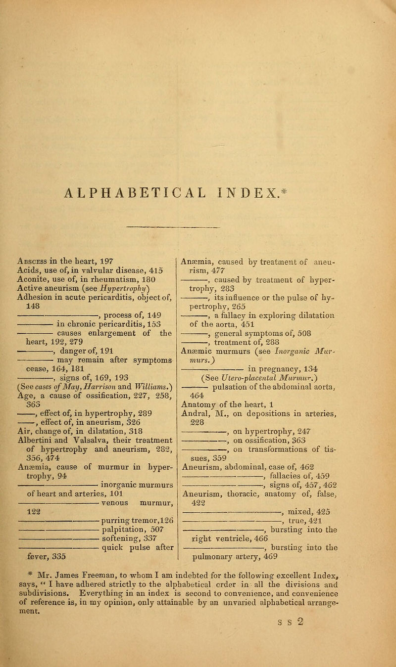 ALPHABETICAL INDEX.* Abscess in the heart, 197 Acids, use of, in valvular disease, 415 Aconite, use of, in rheumatism, 180 Active aneurism (see Hypertrophy) Adhesion in acute pericarditis, object of, 148 , process of, 149 in chronic pericarditis, 153 causes enlargement of the heart, 192, 279 , danger of, 191 ■ may remain after symptoms cease, 164, 181 signs of, 169, 193 (See cases of May, Harrison and Williams.) Age, a cause of ossification, 227, 258, 363 , effect of, in hypertrophy, 289 , effect of, in aneurism, 326 Air, change of, in dilatation, 318 Albertini and Valsalva, their treatment of hypertrophy and aneurism, 282, 356, 474 Anaemia, cause of murmur in hyper- trophy, 94 inorganic murmurs of heart and arteries, 101 venous murmur, 122 fever, 335 ■ purring tremor,126 ■ palpitation, 507 ■ softening, 337 • quick pulse after Anaemia, caused by treatment of aneu- rism, 477 , caused by treatment of hyper- trophy, 283 -, its influence or the pulse of hy- pertrophy, 265 -, a fallacy in exploring dilatation of the aorta, 451 , general symptoms of, 508 treatment of, 288 Anaemic murmurs (see Inorganic Mur- murs.) in pregnancy, 134 (See Utero-placental Murmur.) pulsation of the abdominal aorta, 464 Anatomy of the heart, 1 Andral, M., on depositions in arteries, 228 —, on hypertrophy, 247 . , on ossification, 363 -, on transformations of tis- sues, 359 Aneurism, abdominal, case of, 462 , fallacies of, 459 , signs of, 457, 462 Aneurism, thoracic, anatomy of, false, 422 •—■—— ', mixed, 425 , true, 421 ■, bursting into the right ventricle, 466 bursting; into the pulmonary artery, 469 * Mr. James Freeman, to whom I am indebted for the following excellent Index, says, I have adhered strictly to the alphabetical order in all the divisions and subdivisions. Everything in an index is second to convenience, and convenience of reference is, in my opinion, only attainable by an unvaried alphabetical arrange- ment. S S 2