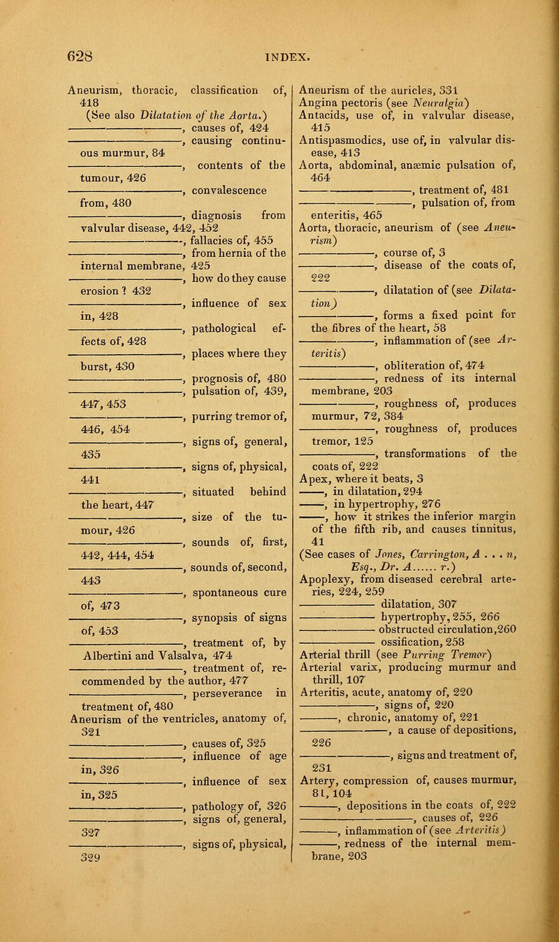 Aneurism, thoracic, classification of, 418 (See also Dilatation of the Aorta.) , causes of, 424 causing continu- ous murmur, 84 tumour, 426 from, 480 -, contents of tbe -, convalescence -, diagnosis from valvular disease, 442, 452 —, fallacies of, 455 -, from hernia of the internal membrane, 425 -, how do they cause erosion ] 432 in, 428 fects of, 428 burst, 430 447, 453 446, 454 435 441 the heart, 447 mour, 426 442, 444, 454 -, influence of sex -, pathological ef- -, places where they -, prognosis of, 480 -, pulsation of, 439, -, purring tremor of, -, signs of, general, -, signs of, physical, -, situated behind -, size of the tu- -, sounds of, first, -, sounds of, second, 443 of, 473 , spontaneous cure , synopsis of signs of, 453 , treatment of, by Albertini and Valsalva, 474 -, treatment of, re- commended by the author, 477 perseverance in treatment of, 480 Aneurism of the ventricles, anatomy of, 321 , causes of, 325 , influence of age in, 326 in, 325 327 329 -, influence of sex -, pathology of, 326 -, signs of, general, -, signs of, physical, Aneurism of the auricles, 331 Angina pectoris (see Neuralgia) Antacids, use of, in valvular disease, 415 Antispasmodics, use of, in valvular dis- ease, 413 Aorta, abdominal, anaemic pulsation of, 464 , treatment of, 481 ■, pulsation of, from enteritis, 465 Aorta, thoracic, aneurism of (see Aneu- rism) ■, course of, 3 , disease of the coats of, 222 tion) -, dilatation of (see Dilata- -, forms a fixed point for the fibres of the heart, 58 -, inflammation of (see Ar- teritis) , obliteration of, 474 , redness of its internal membrane, 203 -, roughness of, produces murmur, 72, 384 -, roughness of, produces tremor, 125 , transformations of the coats of, 222 Apex, where it beats, 3 , in dilatation, 294 , in hypertrophy, 276 , how it strikes the inferior margin of the fifth rib, and causes tinnitus, 41 (See cases of Jones, Carrington, A . . . n, Esq., Dr. A r.) Apoplexy, from diseased cerebral arte- ries, 224,259 dilatation, 307 '■ ■ hypertrophy, 255, 266 —• obstructed circulation,260 ossification, 258 Arterial thrill (see Purring Tremor) Arterial varix, producing murmur and thrill, 107 Arteritis, acute, anatomy of, 220 -, signs of, 220 226 -, chronic, anatomy of, 221 , a cause of depositions, -, signs and treatment of, 231 Artery, compression of, causes murmur, 81,104 , depositions in the coats of, 222 , causes of, 226 , inflammation of (see Arteritis) -, redness of the internal mem- brane, 203