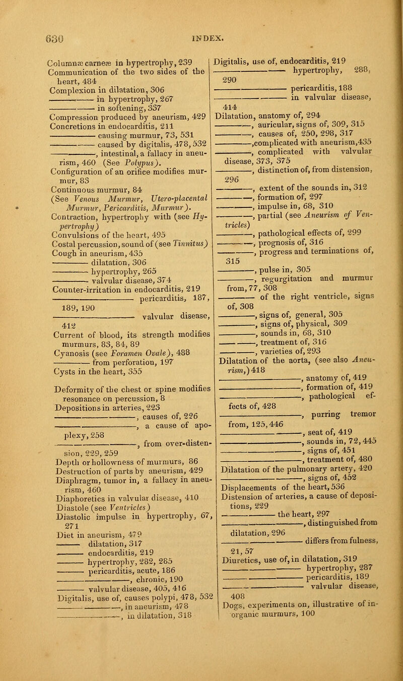 Columnar earner in hypertrophy, 239 Communication of the two sides of the heart, 484 Complexion in dilatation, 306 . in hypertrophy, 267 in softening, 337 Compression produced by aneurism, 429 Concretions in endocarditis, 211 causing murmur, 73, 531 caused by digitalis, 478,532 , intestinal, a fallacy in aneu- rism, 460 (See Polypus). Configuration of an orifice modifies mur- mur, 83 Continuous murmur, 84 (See Venous Murmur, Utero-placental Murmur, Pericarditis, Murmur). Contraction, hypertrophy with (see Hy- pertrophy) Convulsions of the heart, 495 Costal percussion, sound of (see Tinnitus) Cough in aneurism, 435 ■ dilatation, 306 hypertrophy, 265 valvular disease, 374 Counter-irritation in endocarditis, 219 pericarditis, 187, Digitalis, use of, endocarditis, 219 hypertrophy, 288: pericarditis, 188 in valvular disease, 290 414 Dilatation, anatomy of, 294 , auricular, signs of, 309, 315 , causes of, 250, 298, 317 complicated with aneurism,435 ., complicated with valvular 189,190 412 valvular disease, Current of blood, its strength modifies murmurs, 83, 84, 89 Cyanosis (see Foramen Ovale), 488 from perforation, 197 Cysts in the heart, 355 Deformity of the chest or spine modifies resonance on percussion, 8 Depositions in arteries, 223 —, causes of, 226 , a cause of apo- plexy, 258 , from over-disten- sion, 229, 259 Depth orhollowness of murmurs, 86 Destruction of parts by aneurism, 429 Diaphragm, tumor in, a fallacy in aneu- rism, 460 Diaphoretics in valvular disease, 410 Diastole (see Ventricles) Diastolic impulse in hypertrophy, 67, 271 Diet in aneurism, 479 dilatation, 317 endocarditis, 219 — hypertrophy, 282, 285 ■ pericarditis, acute, 186 , chronic, 190 valvular disease, 405, 416 disease, 373, 375 , distinction of, from distension, 296 -, extent of the sounds in, 312 -, formation of, 297 Digitalis, use of, causes polypi, 478, 532 , in aneurism, 478 in dilatation, 318 , impulse in, 68, 310 , partial (see Aneurism of Ven- tricles) , pathological effects of, 299 , prognosis of, 316 , progress and terminations of, -, pulse in, 305 -, regurgitation and murmur 315 from, 77, 308 of the right ventricle, signs of, 308 •, signs of, general, 305 , signs of, physical, 309 -, sounds in, 68, 310 , treatment of, 316 , varieties of, 293 Dilatation of the aorta, (see also Aneu- rism,) 418 , , anatomy of, 419 , formation of, 419 -, pathological ef- -, purring tremor -, seat of, 419 -, sounds in, 72,445 -, signs of, 451 -, treatment of, 480 fects of, 428 from, 125,446 Dilatation of the pulmonary artery, 420 •, signs of, 452 Displacements of the heart, 536 Distension of arteries, a cause of deposi- tions, 229 the heart, ?97 •, distinguished from dilatation, 296 differs from fulness, 21,57 Diuretics, use of, in dilatation, 319 hypertrophy, 287 pericarditis, 189 . valvular disease, 408 Dogs, experiments on, illustrative of in- organic murmurs, 100