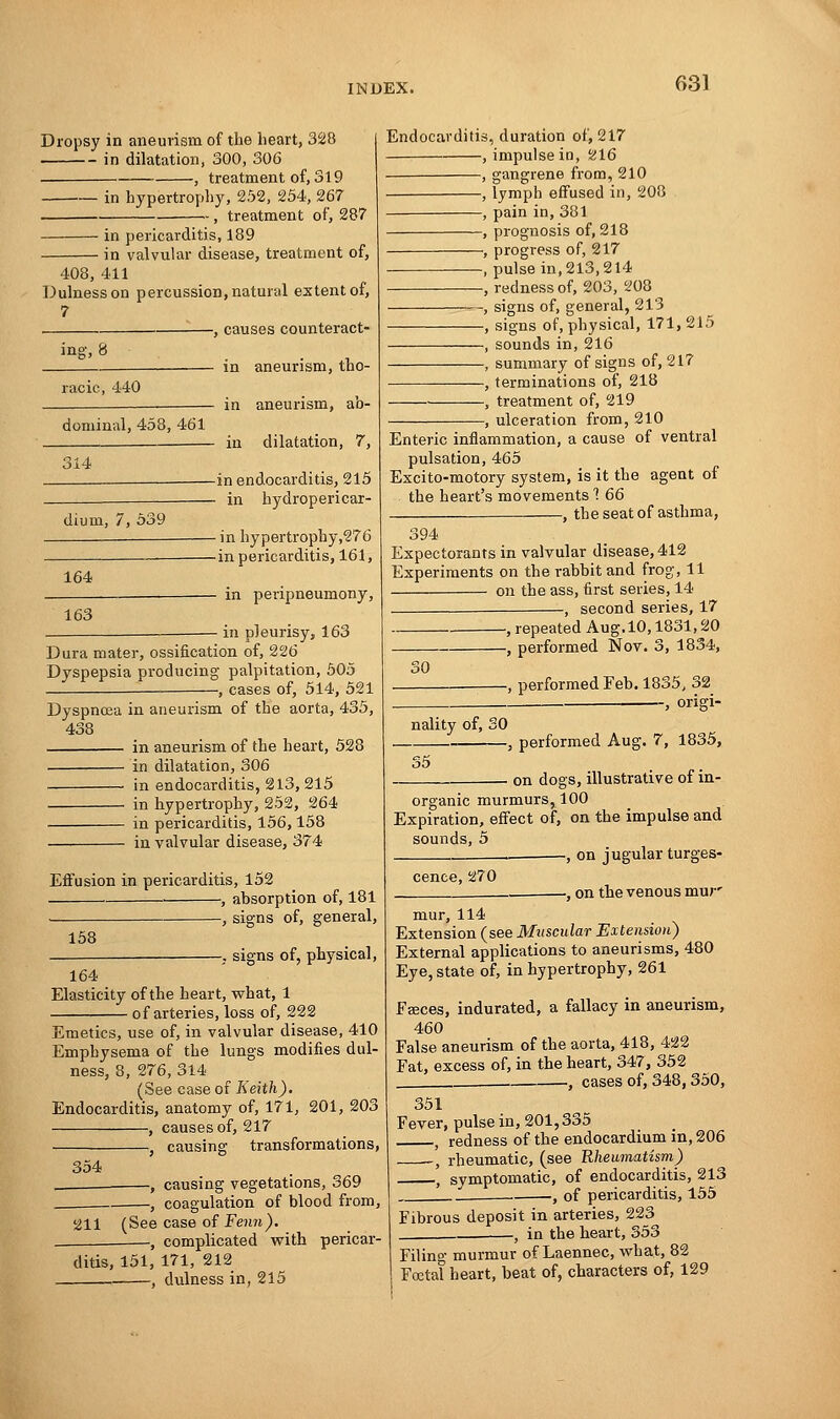Dropsy in aneurism of the heart, 328 in dilatation, 300, 306 , treatment of, 319 in hypertrophy, 252, 254, 267 - , treatment of, 287 in pericarditis, 189 in valvular disease, treatment of, 408, 411 Dulnesson percussion, natural extent of, 7 , causes counteract- ing, 8 racic, 440 dominal, 458, 461 314 dium, 7, 539 164 163 in aneurism, tho- in aneurism, ab- in dilatation, 7, -in endocarditis, 215 - in hydropericar- - in hypertrophy,276 -in pericarditis, 161, - in peripneumony, in pleurisy, 163 Dura mater, ossification of, 226 Dyspepsia producing palpitation, 505 , cases of, 514, 521 Dyspnoea in aneurism of the aorta, 435, 438 in aneurism of the heart, 528 in dilatation, 306 in endocarditis, 213, 215 in hypertrophy, 252, 264 in pericarditis, 156,158 in valvular disease, 374 Effusion in pericarditis, 152 ■ , absorption of, 181 , signs of, general, 158 -. signs of, physical, 164 Elasticity of the heart, what, 1 of arteries, loss of, 222 Emetics, use of, in valvular disease, 410 Emphysema of the lungs modifies dul- ness, 8, 276, 314 (See case of Keith). Endocarditis, anatomy of, 171, 201, 203 , causes of, 217 , causing transformations, 354 , causing vegetations, 369 , coagulation of blood from, 211 (See case of Fenn). —, complicated with pericar- Endocarditis, duration of, 217 , impulse in, S216 ■ , gangrene from, 210 , lymph effused in, 208 , pain in, 381 , prognosis of, 218 , progress of, 217 , pulse in, 213,214 , redness of, 203, 208 , signs of, general, 213 , signs of, physical, 171, 215 , sounds in, 216 , summary of signs of, 217 , terminations of, 218 , treatment of, 219 -, ulceration from, 210 Enteric inflammation, a cause of ventral pulsation, 465 Excito-motory system, is it the agent of the heart's movements 1 66 —, the seat of asthma, 394 Expectorants in valvular disease, 412 Experiments on the rabbit and frog, 11 on the ass, first series, 14 —, second series, 17 , repeated Aug.10,1831,20 —, performed Nov. 3, 1834, -, performed Feb. 1835, 32 , origi- 30 nality of, 30 , performed Aug. 7, 1835, 35 on dogs, illustrative of in- organic murmurs, 100 Expiration, effect of, on the impulse and sounds, 5 —, on jugular turges- ditis, 151, 171, 212 , dulness in, 215 cence, 270 , on the venous mur' mur, 114 Extension (see Muscular Extension) External applications to aneurisms, 480 Eye, state of, in hypertrophy, 261 Faeces, indurated, a fallacy in aneurism, 460 False aneurism of the aorta, 418, 422 Fat, excess of, in the heart, 347, 352 . , cases of, 348,350, 351 Fever, pulse in, 201,335 t redness of the endocardium in, 206 , rheumatic, (see Rheumatism) ( symptomatic, of endocarditis, 213 . , of pericarditis, 155 Fibrous deposit in arteries, 223 t in the heart, 353 Filino- murmur of Laennec, what, 82 Foetal heart, beat of, characters of, 129