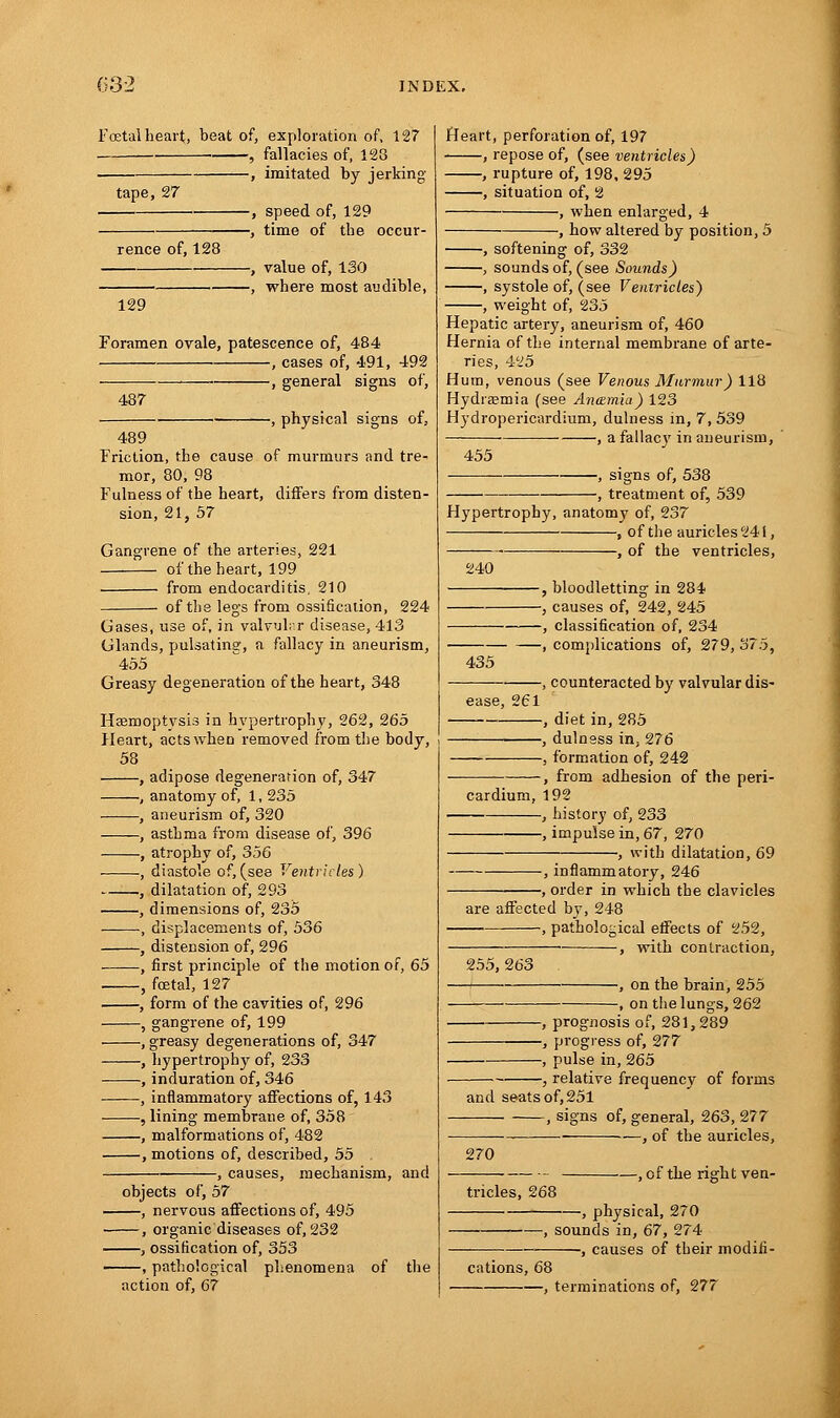Foetal heart, beat of, exploration of, 127 , fallacies of, 123 —, imitated by jerking tape, 27 rence of, 128 -, speed of, 129 -, time of the occur- -, value of, 130 -, where most audible, 129 Foramen ovale, patescence of, 484 , cases of, 491, 492 , general signs of, 487 -, physical signs of, 489 Friction, the cause of murmurs and tre- mor, 80, 98 Fulness of the heart, differs from disten- sion, 21, 57 Gangrene of the arteries, 221 of the heart, 199 from endocarditis, 210 of the legs from ossification, 224 Gases, use of, in valvular disease, 413 Glands, pulsating, a fallacy in aneurism, 455 Greasy degeneration of the heart, 348 Haemoptysis in hypertrophy, 262, 265 Heart, actswheo removed from the body, 58 adipose degeneration of, 347 anatomy of, 1, 235 aneurism of, 320 asthma from disease of, 396 atrophy of, 356 diastole of, (see Ventricles) dilatation of, 293 dimensions of, 235 displacements of, 536 distension of, 296 first principle of the motion of, 65 foetal, 127 form of the cavities of, 296 gangrene of, 199 , greasy degenerations of, 347 hypertrophy of, 233 induration of, 346 inflammatory affections of, 143 , lining membrane of, 358 malformations of, 482 , motions of, described, 55 , causes, mechanism, and objects of, 57 —, nervous affections of, 495 —, organic diseases of, 232 —, ossification of, 353 —, pathological phenomena of the action of, 67 Heart, perforation of, 197 , repose of, (see ventricles) , rupture of, 198, 295 , situation of, 2 , when enlarged, 4 , how altered by position, 5 , softening of, 332 , sounds of, (see Sounds) , systole of, (see Ventricles) , weight of, 235 Hepatic artery, aneurism of, 460 Hernia of the internal membrane of arte- ries, 425 Hum, venous (see Venous Murmur) 118 Hydraemia (see Antzmia) 123 Hydropericardium, dulness in, 7, 539 , a fallacy in aneurism, 455 -, signs of, 538 -, treatment of, 539 Hypertrophy, anatomy of, 237 , of the auricles 24 i, , of the ventricles, 240 , bloodletting in 284 , causes of, 242, 245 , classification of, 234 , complications of, 279, 375, 435 , counteracted by valvular dis- ease, 261 , diet in, 285 , dulness in, 276 , formation of, 242 , from adhesion of the peri- cardium, 192 , history of, 233 , impulse in, 67, 270 -, with dilatation, 69 , inflammatory, 246 , order in which the clavicles are affected by, 248 , pathological effects of 252, , with contraction, 255, 263 , on the brain, 255 , on the lungs, 262 , prognosis of, 281,289 , progress of, 277 , pulse in, 265 , relative frequency of forms and seats of, 251 , signs of, general, 263, 277 — , of the auricles, 270 tricles, 268 , of the right ven- -, physical, 270 -, sounds in, 67, 274 -, causes of their modifi- cations, 68 , terminations of, 277