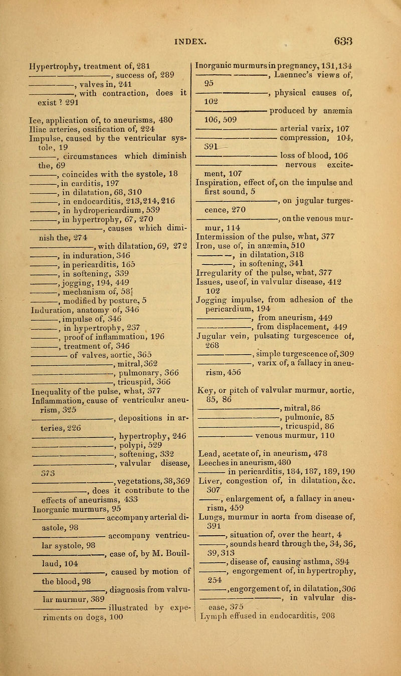 Hypertrophy, treatment of, 281 , success of, 289 , valves in, 241 -, with contraction, does it exist 1 291 Ice, application of, to aneurisms, 480 Iliac arteries, ossification of, 224 Impulse, caused by the ventricular sys- tole, 19 , circumstances which diminish the, 69 , coincides with the systole, 18 , in carditis, 197 , in dilatation, 68, 310 , in endocarditis, 213,214,216 . , in hydropericardium, 539 , in hypertrophy, 67, 270 , causes which dinii- -, with dilatation, 69, 272 nish the, 274 -, in induration, 346 -, in pericarditis, 165 -, in softening, 339 -.jogging, 194, 449 -, mechanism of, 58) -, modified by posture, 5 Induration, anatomy of, 346 , impulse of, 346 , in hypertrophy, 237 , proof of inflammation, 196 , treatment of, 346 of valves, aortic, 365 -, mitral,362 —, pulmonary, 366 , tricuspid, 366 Inequality of the pulse, what, 377 Inflammation, cause of ventricular aneu- rism, 325 , , depositions in ar- teries, 226 :,?s -, hypertrophy, 246 -, polypi, 529 -, softening, 332 -, valvular disease, .vegetations, 38,369 ., does it contribute to the effects of aneurisms, 433 Inorganic murmurs, 95 - accompany arterial di- astole, 98 lar systole, 98 laud,104 the blood, 98 lar murmur, 389 - accompany ventricu- -, case of, by M. Bouil- -, caused by motion of Inorganic murmurs in pregnancy, 131,134 — , Laennec's views of, 95 102 106,509 -, physical causes of, produced by anaemia arterial varix, 107 compression, 104, 391 loss of blood, 106 nervous excite- ment, 107 Inspiration, effect of, on the impulse and first sound, 5 —, on jugular tumes- cence, 270 -, on the venous mur- mur, 114 Intermission of the pulse, what, 377 Iron, use of, in anaemia, 510 , in dilatation, 318 , in softening, 341 Irregularity of the pulse, what, 377 Issues, use of, in valvular disease, 412 102 Jogging impulse, from adhesion of the pericardium, 194 , from aneurism, 449 f from displacement, 449 Jugular vein, pulsating turgescence of, 268 , simple turgescence of,309 , varix of, a fallacy in aneu- rism, 456 Key, or pitch of valvular murmur, aortic, 85, 86 , mitral, 86 , pulmonic, 85 , tricuspid, 86 riments on dogs, 100 -, diagnosis from valvu- ■ illustrated by expe- venous murmur, 110 Lead, acetate of, in aneurism, 478 Leeches in aneurism,480 in pericarditis, 184,187, 189,190 Liver, congestion of, in dilatation, &c. 307 , enlargement of, a fallacy in aneu- rism, 459 Lungs, murmur in aorta from disease of, 391 , situation of, over the heart, 4 ■, sounds heard through the, 34,36, 39,313 .disease of, causing asthma, 394 -, engorgement of, in hypertrophy, 254 -.engorgement of, in dilatation,306 , in valvular dis- ease, 375 Lymph effused in endocarditis, 208