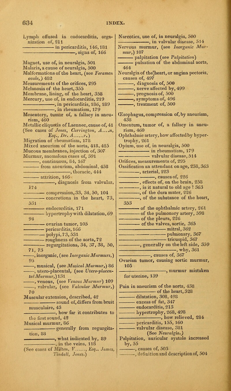 Lymph effused in endocarditis, orga- nization of, 211 in pericarditis, 146,181 , signs of, 166 Magnet, use of, in neuralgia, 501 Malaria, a cause of neuralgia, 500 Malformations of the heart, (see Foramen ovale,) 482 Measurements of the orifices, 295 Melanosis of the heart, 355 Membrane, lining, of the heart, 358 Mercury, use of, in endocarditis, 219 , in pericarditis, 186,189 , in rheumatism, 179 Mesentery, tumor of, a fallacy in aneu- rism, 460 Metallic cliquetis of Laennec, cause of, 41 (See cases of Jones, Carrington, A....n, Esq., Dr. A r.) Migration of rheumatism, 178 Mixed aneurism of the aorta, 418, 425 Mucous membranes, injection of, 307 Murmur, anomalous cases of, 391 , continuous, 84, 167 from aneurism, abdominal, 458 i , thoracic, 444 attrition, 166- —, diagnosis from valvular, 3 74 compression, 33, 34, 50, 104 concretions in the heart, 73, 531 94 — endocarditis, 171 — hypertrophy with dilatation, 69 • ovarian tumor, 105 pericarditis, 166 polypi, 73, 531 — roughness of the aorta, 72 regurgitations, 34, 37, 38, 50, 71, 73 , inorganic, (see Inorganic Murmurs,) 95 , musical, (see Musical Murmur,) 86 , utero-placental, (see Utero-placen- talMurmur,)131 • , venous, (see Venous Murmur) 109 , valvular, (see Valvular Murmur,) 70 Muscular extension, described, 42 sound of, differs from bruit musculaire, 43 -, how far it contributes to the first sound, 42 Musical murmur, 86 • generally from regurgita- tion, 88 -, what indicated by, 89 -, in the veins, 118 (See cases of Milton, V , Esq.. James, Tindall, Jones.) Narcotics, use of, in neuralgia, 500 -, in valvular disease, 514 Nervous murmur, (see Inorganic Mur- mur,) 107 palpitation (see Palpitation) pulsation of the abdominal aorta, 464 Neuralgia of the^heart, or angina pectoris, causes of, 497 , diagnosis of, 500 , nerve affected by, 499 , prognosis of, 500 , symptoms of, 496 , treatment of, 500 (Esophagus, compression of, by aneurism, 438 Omentum, tumor of, a fallacy in aneu- rism, 460 Ophthalmic artery, how affectedby hyper- trophy, 261 Opium, use of, in neuralgia, 500 ■ in rheumatism, 179 . valvular disease, 514 Orifices, measurements of, 295 Ossification an attendant on age, 258,363 , arterial, 223 -, causes of, 226 -, effects of, on the brain, 258 , is it natural to old age 1 363 , of the dura mater, 226 , of the substance of the heart, 353 i of the ophthalmic artery, 261 — of the pulmonary artery, 598 of the pleura, 226 — of the valves, aortic, 365 mitral, 362 pulmonary, 367 tricuspid, 367 -, generally on the left side, 359 why, 361 -, causes of, 367 Ovarian tumor, causing aortic murmur, 105 -, murmur mistaken for uterine, 139 Pain in aneurism of the aorta, 438 of the heart, 328 dilatation, 308, 498 excess of fat, 347 endocarditis, 213 hypertrophy, 268, 498 -, how relieved, 284 pericarditis, 155, 160 valvular disease, 381 (See Neuralgia.) Palpitation, auricular systole increased by, 55 , causes of, 503 , definition and description of, 504