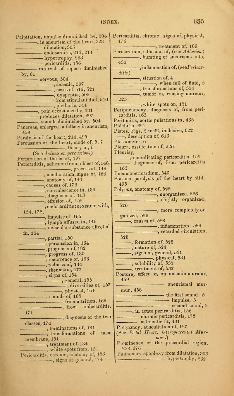 Palpitation, impulse diminished by, 504 , in aneurism of the heart, 328 dilatation, 305 ■ endocarditis, 213, 214 hypertrophy, 263 pericarditis, 156 • interval of repose diminished nervous, 504 , anaemic, 507 , cases of, 512, 521 , dyspeptic, 505 from stimulant diet, 510 ■, plethoric, 511 by, 61 -, pain occasioned by, 381 - produces dilatation, 297 -, sounds diminished by, 504 Pancreas, enlarged, a fallacy in aneurism, 459 Paralysis of the heart, 214, 495 Percussion of the heart, mode of, 5, 7 , theory of, 6 (See dulness on percvssion.) Perforation of the heart, 197 Pericarditis, adhesion from, object of,148 — , process of, 149 , amelioration, signs of, 163 , anatomy of, 144 , causes of, 176 , convalescence in, 188 , diagnosis of, 163 , effusion of, 152 , endocarditis coexistent with, 154,172, in, 154 , impulse of, 165 , lymph effused in, 146 -, muscular substance affected Pericarditis, chronic, signs of, physical, 176 -, treatment of, 189 —, partial, 150 —, percussion in, 164 —, prognosis of, 182 —, progress of, 180 —, recurrence of, 188 —, redness of, 144 —, rheumatic, 177 —, signs of, 154 , general, 155 -, diversities of, 157 -, physical, 164 171 -, sounds of, 165 , from attrition, 166 , from endocarditis, —, diagnosis of the two classes, 174 , terminations of, 181 -, transformations of false Pericardium, adhesion of, (see Adhesion) -, bursting of aneurisms into, -, inflammation of, (seePericar- membrane, 151 , treatment of, 184 -, white spots from, 151 Pericarditis, chronic, anatomy of, 153 '. , signs of general, 174 430 ditis) -, situation of, 4 -, when full of fluid, 5 225 -, transformations of, 354 -, tumor in, causing murmur, -, white spots on, 151 Peripneumony, diagnosis of, from peri- carditis, 163 Peritonitis, aortic pulsations in, 465 Phlebitis, 221 Plates, Figs. 2 to 22, inclusive, 622 , description of, 613 Plessimeter, 6 Pleura, ossification of, 226 Pleurisy, , complicating pericarditis, 159 , diagnosis of, from pericarditis 162 Pneumopericardium, 540 Poisons, paralysis of the heart by, 214, 495 Polypus, anatomy of, 525 , unorganized, 526 — —, slightly organized, -, more completely or- 526 janized, 528 , causes of, 528 ■ , inflammation, 529 , retarded circulation, 528 —, formation of, 528 —, nature of, 524 —, signs of, general, 531 -, physical, 531 -, solubility of, 535 -, treatment of, 532 Posture, effect of, on anaemic murmur, 459 aneurismal mur- mur, 458 the first sound, 5 — impulse, 5 second sound, i -, in acute pericarditis, 156 — chronic pericarditis, 175 asthmatic fit, 401 Pregnancy, auscultation of, 127 (See Foetal Heart, Uteroplacental Mur- mur.) Prominence of the precordial region, 238,276 Pulmonary apoplexy from dilatation, 306 - hypertrophy, 262