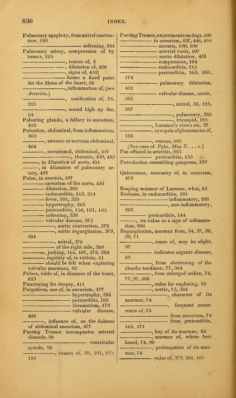 Pulmonary apoplexy, from mitral contrac- tion, 249 softening; 344 Pulmonary artery, compression of by tumor, 225 ■ , course of, 2 , dilatation of, 420 , signs of, 452j — forms a fixed point for the fibres of the heart, 58 -, inflammation of, (see Arteritis.) 225 -, ossification of, 76, -, sound high up the, 64 Pulsating glands, a fallacy in aneurism, 455 Pulsation, abdominal, from inflammation, 465 , anaemic or nervous abdominal, 464 -, aneurismal, abdominal, 457 -, thoracic, 439, 453 —. , in dilatation of aorta, 451 , in dilatation of pulmonary ar- tery, 452 Pulse, in anaemia, 107 .— aneurism of the aorta, 436 dilatation, 305 endocarditis, 213, 214 fever, 201, 335 hypertrophy, 265 pericarditis, 156, 161, 165 softening, 338 valvular disease, 375 , aortic contraction, 378 —, aortic regurgitation, 3? 9, 384 -, mitral, 376 of the right side, 380 , jerking, 165, 107, 379, 384 > rapidity of, in rabbits, 61 should be felt when exploring valvular murmurs, 92 Pulses, table of, in diseases of the heart, 623 Puncturing for dropsy, 411 Purgatives, use of, in aneurism, 477 hypertrophy, 286 ■ pericarditis, 185 ■ rheumatism, 179 valvular disease, 409 , influence of, on the dulness of abdominal aneurism, 477 Purring Tremor accompanies arterial diastole, 98 ventricular systole, 98 -, causes of, 98, 101, 125, 126 Purring Tremor, experiments on dogs, 100 in aneurism, 437,446, 454 anaemia, 100,106 arterial varix, 107 aortic dilatation, 451 compression, 104 endocarditis, 213 pericarditis, 165, 166, 174 452 pulmonary dilatation, 385 387 -— valvular disease, aortic, , mitral, 38, 125, -, pulmonary, 386 -, tricuspid, 125 124 -, Laennec's views on, 97 -, synopsis ofphenomena of, -, venous, 605 (See case of Fyke, Miss N. . . e.) Pus effused in arteritis, 223 pericarditis, 153 Putrefaction resembling gangrene, 199 Quiescence, necessity of, in aneurism, 479 Rasping murmur of Laennec, what, 82 Redness, in endocarditis, 201 inflammatory, 208 , non-inflammatory, 20S pericarditis, 144 , its value as a sign of inflamma- tion, 206 Regurgitation, murmur from, 34, 37, 38, 50, 71 —, cause of, may be slight, 89 97 indicates organic disease, -, from shortening of the chorda tendineae, 77, 364 ••, from enlarged orifice, 74, 77,97,308 rules for exploring, 92 -, aortic, 73, 384 , character of its murmur, 74 rence of, 75 165, 171 -, frequent occur- - from aneurism, 74 - from pericarditis, -, key of its murmur, 86 , murmur of, where best heard, 74, 90 -, prolongation of its mur- mur, 74 -, pulse of, 379,384, 466