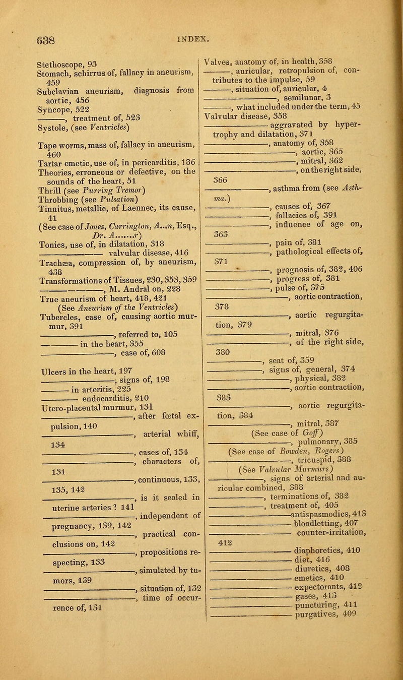 Stethoscope, 93 Stomach, schirrus of, fallacy in aneurism, 459 Subclavian aneurism, diagnosis from aortic, 456 Syncope, 522 , treatment of, 523 Systole, (see Ventricles) Tape worms,mass of, fallacy in aneurism, 460 Tartar emetic, use of, in pericarditis, 186 Theories, erroneous or defective, on the sounds of the heart, 51 Thrill (see Purring Tremor) Throbbing (see Pulsation) Tinnitus, metallic, of Laennec, its cause, 41 (See case of Jones, Carrington, A...n, Esq., Dr. A r) Tonics, use of, in dilatation, 318 .—— valvular disease, 416 Trachssa, compression of, by aneurism, 438 Transformations of Tissues, 230,353,359 , M. Andral on, 228 True aneurism of heart, 418, 421 (See Aneurism of the Ventricles) Tubercles, case of, causing aortic mur- mur, 391 ——, referred to, 105 in the heart, 355 . , case of, 608 Ulcers in the heart, 197 -, signs of, 198 ■ in arteritis, 225 endocarditis, 210 Utero-placental murmur, 131 , after fcetal ex- pulsion, 140 Valves, anatomy of, in health, 358 , auricular, retropulsion of, con- tributes to the impulse, 59 , situation of, auricular, 4 -, semilunar, 3 , what included under the term, 45 Valvular disease, 358 aggravated by hyper- 134 -, arterial whiff, -, cases of, 134 -, characters of, 131 135,142 uterine arteries 1 141 pregnancy, 139, 142 elusions on, 142 specting, 133 mors, 139 -, continuous, 133, -, is it sealed in •, independent of •, practical con- -, propositions re- -, simulated by tu- rence of, 131 -, situation of, 132 -, time of occur- trophy and dilatation, 371 , anatomy of, 358 — —, aortic, 365 , mitral, 362 , ontherightside, 566 363 371 -, asthma from (see Asth- -, causes of, 367 -, fallacies of, 391 -, influence of age on, -, pain of, 381 -, pathological effects of, -, prognosis of, 382, 406 -, progress of, 381 -, pulse of, 375 , aortic contraction, 378 tion, 379 380 -, aortic regurgita- -, mitral, 376 -, of the right side, 383 seat of, 359 signs of, general, 374 , physical, 382 1 aortic contraction, tion, 384 -, aortic regurgita- -, mitral, 387 (See case of Goff) ■, pulmonary, 385 (See case of Bowden, Rogers) -, tricuspid, 388 (See Valvular Murmurs) ■, signs of arterial and au- ricular combined, 3£ , terminations of, 382 , treatment of, 405 antispasmodics, 413 bloodletting, 407 —— counter-irritation, 412 • diaphoretics, 410 . diet, 416 - diuretics, 408 ■ emetics, 410 - expectorants, 412 - gases, 413 - puncturing, 411 - purgatives, 409