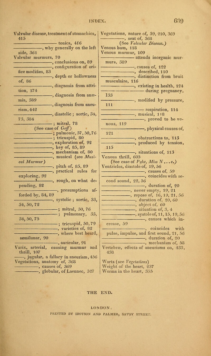 Valvular disease, treatment of stomach i cs, 415 tonics, 416 -, why generally on the left side, 361 Valvular murmurs, 70 , conclusions on, 89 ■ , configuration of ori- fice modifies, 83 of, 86 tion, 174 mia, 389 rism,442 73, 384 -, depth or hollowness -, diagnosis from attri- -, diagnosis from anas- -, diagnosis from aneu- -, diastolic ; aortic, 34, - ; mitral, 78 (See case of Goff) ; pulmonic, 37, 50,76 ; tricuspid, 80 , exploration of, 92 , key of, 85, 89 , mechanism of, 80 -, musical (see Musi- cal Murmur) exploring, 92 s pending, 82 forded by, 84, 89 -, pitch of, 85, 89 -, practical rules for -, rough, on what de- -, presumptions af- 34, 50, 72 -, systolic ; aortic, 33, ■; mitral, 50, 76 ■; pulmonary, 33, semilunar, 90 34, 50, 75 ; tricuspid, 50,79 , varieties of, 82 -, where best heard, -, auricular, 91 Varix, arterial, causing murmur and thrill, 107 , j ugular, a fallacy in aneurism, 456 Vegetations, anatomy of, 368 , causes of, 369 , globular, of Laennec, 527 Vegetations, nature of, 39, 210, 369 , seat of, 368 (See Valvular Disease.) Venous hum, 118 Venous murmur, 109 attends inorganic mur- murs, 389 -, causes of, 122 -, described, 110 -, distinction from bruit musculaire, 116 , existing in health, 124 during pregnancy, 111 -, modified by pressure, respiration, 114 nous, 119 -, musical, 118 , proved to be ve- 121 -, physical causes of, 115 -, obstructions to, 113 -, produced by tension, , situations of, 113 Venous thrill, 605 (See case of Pyke, Miss N... e.) Ventricles, diastole of, 19,56 , causes of, 59 •, coincides with se- cond sound, 22, 56 -, duration of, 20 -, never empty, 19, 21 -, repose of, 16, 19, 21, 56 —, duration of, 20, 60 —, object of, 60 ■—, situation of, 3, 4 —, systole of, 11,15,19,56 -, causes which in- crease, 59 , coincides with pulse, impulse, and first sound, 21, 56 , duration of, 20 -, mechanism of, 58 Vertebras, effects of aneurisms on, 433, 438 Warts (see Vegetations) Weight of the heart, 237 Worms in the heart, 355 THE END. LONDON. PRINTED BY IBOTSON AND PALMER, SAVOY STREE'l
