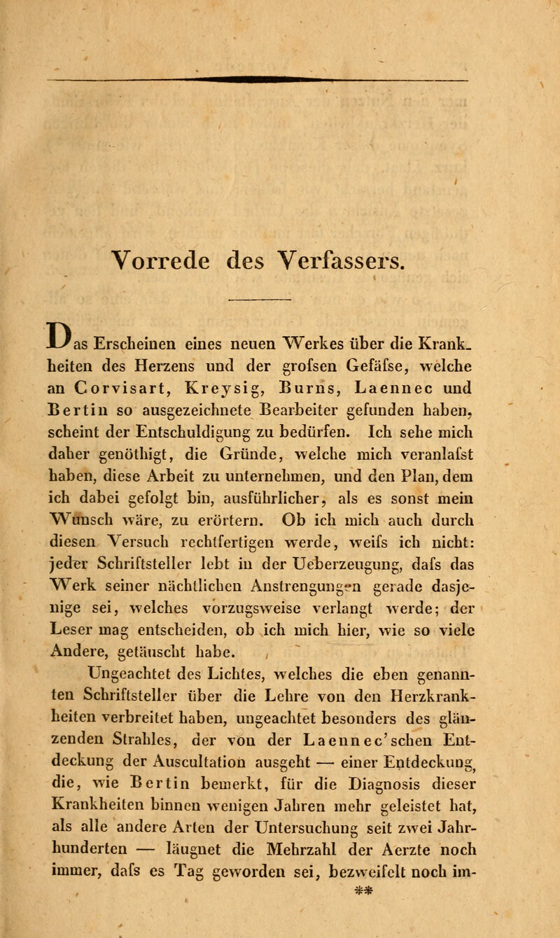 Vorrede des Verfassers. D as Erscheinen eines neuen Werkes über die Krank_ Leiten des Herzens und der grofsen Gefäfse, welche an Corvisart, Kreysig, Burns, Laennec und Bertin so ausgezeichnete Bearbeiter gefunden haben, scheint der Entschuldigung zu bedürfen. Ich sehe mich daher genöthigt, die Gründe, welche mich veranlafst haben, diese Arbeit zu unternehmen, und den Plan, dem ich dabei gefolgt bin, ausführlicher, als es sonst mein Wunsch wäre, zu erörtern. Ob ich mich auch durch diesen Versuch rechtfertigen werde, weifs ich nicht: jeder Schriftsteller lebt in der Ueberzeugung, dafs das Werk seiner nächtlichen Anstrengungen gerade dasje- nige sei, welches vorzugsweise verlangt werde; der Leser mag entscheiden, ob ich mich hier, wie so viele Andere, getäuscht habe. , Ungeachtet des Lichtes, welches die eben genann- ten Schriftsteller über die Lehre von den Herzkrank- heiten verbreitet haben, ungeachtet besonders des glän- zenden Strahles, der von der Laennec'sehen Ent- deckung der Auscultation ausgeht — einer Entdeckung die, wie Bert in bemerkt, für die Diagnosis dieser Krankheiten binnen wenigen Jahren mehr geleistet hat, als alle andere Arten der Untersuchung seit zwei Jahr- hunderten — läugnet die Mehrzahl der Aerzte noch immer, dafs es Tag geworden sei, bezweifelt noch im-