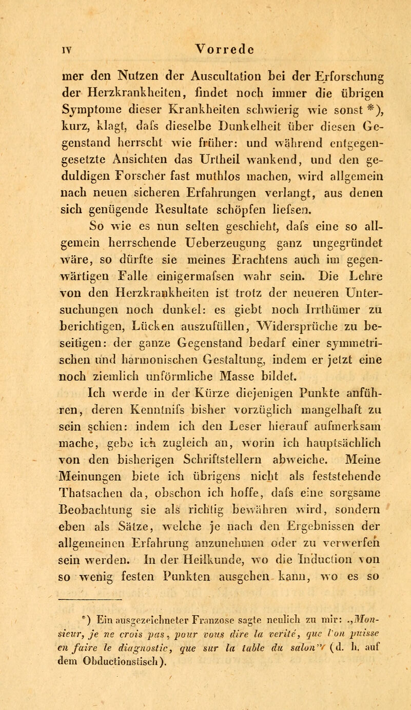 rner den Nutzen der Auscnltation bei der Erforschung der Herzkrankheiten, findet noch immer die übrigen Symptome dieser Krankheiten schwierig wie sonst *), kurz, klagt, dafs dieselbe Dunkelheit über diesen Ge- genstand herrscht wie früher: und während entgegen- gesetzte Ansichten das Urlheil wankend, und den ge- duldigen Forscher fast muthlos machen, wird allgemein nach neuen sicheren Erfahrungen verlangt, aus denen sich genügende Resultate schöpfen liefsen. So wie es nun selten geschieht, dafs eine so all- gemein herrschende Ueberzeugung ganz ungegründet wäre, so dürfte sie meines Erachtens auch im gegen- wärtigen Falle einigermafsen wahr sein. Die Lehre von den Herzkrankheiten ist trotz der neueren Unter- suchungen noch dunkel: es giebt noch Irrthümer zu berichtigen, Lücken auszufüllen, Widersprüche zu be- seitigen: der ganze Gegenstand bedarf einer symmetri- schen und harmonischen Gestaltung, indem er jetzt eine noch ziemlich unförmliche Masse bildet. Ich werde in der Kürze diejenigen Punkte anfüh- ren, deren Kenntnifs bisher vorzüglich mangelhaft zu sein schien: indem ich den Leser hierauf aufmerksam mache, gebe ich zugleich an, worin ich hauptsächlich von den bisherigen Schriftstellern abweiche. Meine Meinungen biete ich übrigens nicht als feststehende Thatsachen da, obschon ich hoffe, dafs eine sorgsame Beobachtung sie als richtig bewähren wird, sondern eben als Sätze, welche je nach den Ergebnissen der allgemeinen Erfahrung anzunehmen oder zu verwerfen sein werden. In der Heilkunde, wo die Induction von so wenig festen Punkten ausgehen kann, wo es so *) Ein ausgezeichneter Franzose sagte neulich zu mir: .,WIon- sieur, je ne crois pas, pour vom dire la veriie, que Von puisse eil faire le diagnostic, que sur la table du salon'Y (d. h. aut dem Obductionstisch).