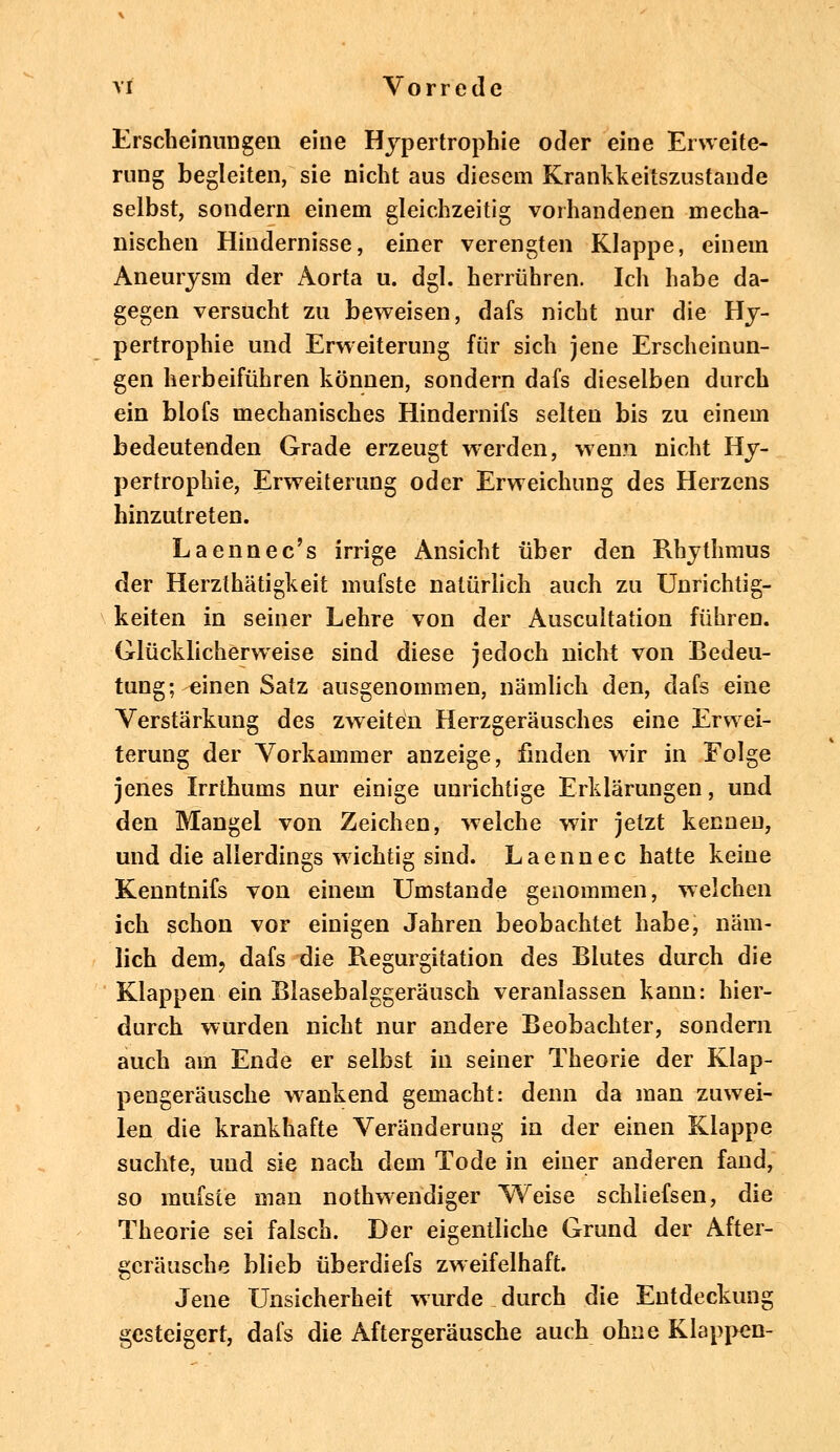 Erscheinungen eine Hypertrophie oder eine Erweite- rung begleiten, sie nicht aus diesem Krankkeitszustande selbst, sondern einem gleichzeitig vorhandenen mecha- nischen Hindernisse, einer verengten Klappe, einem Aneurysm der Aorta u. dgl. herrühren. Ich habe da- gegen versucht zu beweisen, dafs nicht nur die Hy- pertrophie und Erweiterung für sich jene Erscheinun- gen herbeiführen können, sondern dafs dieselben durch ein blofs mechanisches Hindernifs selten bis zu einem bedeutenden Grade erzeugt werden, wenn nicht Hy- pertrophie, Erweiterung oder Erweichung des Herzens hinzutreten. Laennec's irrige Ansicht über den Rhythmus der Herzthätigkeit mufste natürlich auch zu Unrichtig- keiten in seiner Lehre von der Auscultation führen. Glücklicherweise sind diese jedoch nicht von Bedeu- tung; einen Satz ausgenommen, nämlich den, dafs eine Verstärkung des zweiten Herzgeräusches eine Erwei- terung der Vorkammer anzeige, finden wir in Folge jenes Irrthums nur einige unrichtige Erklärungen, und den Mangel von Zeichen, welche wir jetzt kennen, und die allerdings wichtig sind. Laennec hatte keine Kenntnifs von einem Umstände genommen, welchen ich schon vor einigen Jahren beobachtet habe, näm- lich dem, dafs die Regurgitation des Blutes durch die Klappen ein Blasebalggeräusch veranlassen kann: hier- durch wurden nicht nur andere Beobachter, sondern auch am Ende er selbst in seiner Theorie der Klap- pengeräusche wankend gemacht: denn da man zuwei- len die krankhafte Veränderung in der einen Klappe suchte, und sie nach dem Tode in einer anderen fand, so mufste man notwendiger Weise schliefsen, die Theorie sei falsch. Der eigentliche Grund der After- geräusche blieb überdiefs zweifelhaft. Jene Unsicherheit wurde durch die Entdeckung gesteigert, dafs die Aftergeräusche auch ohne Klappen-