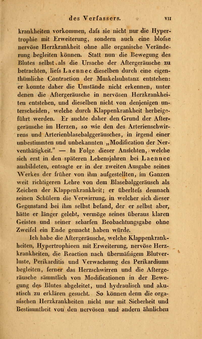 krankheiten vorkommen, dafs sie nicht nur die Hyper- trophie mit Erweiterung, sondern auch eine blofse nervöse Herzkrankheit ohne alle organische Verände- rung begleiten können. Statt nun die Bewegung des Blutes selbst.als die Ursache der Aftergeräusche zu betrachten, liefs L a e n n e c dieselben durch eine eigen- thümliche Contraction der Muskelsubstanz entstehen: er konnte daher die Umstände nicht erkennen, unter denen die Aftergeräusche in nervösen Herzkrankhei- ten entstehen, und dieselben nicht von denjenigen un- terscheiden, welche durch Klappenkrankheit herbeige- führt werden. Er suchte daher den Grund der After- geräusche im Herzen, so wie den des Arterienschwir- rens und Arterienblasebalggeräusches, in irgend einer unbestimmten und unbekannten „Modifikation der Ner- venthätigkeit. — In Folge dieser Ansichten, welche sich erst in den späteren Lebensjahren bei Laennec ausbildeten, entsagte er in der zweiten Ausgabe seines Werkes der früher von ihm aufgestellten, im Ganzen weit richtigeren Lehre von dem Blasebalggeräusch als Zeichen der Klappenkrankheit; er überltefs demnach seinen Schülern die Verwirrung, in welcher sich dieser Gegenstand bei ihm selbst befand, der er selbst aber, hätte er länger gelebt, vermöge seines überaus klaren Geistes und seiner scharfen Beobachtungsgabe ohne Zweifel ein Ende gemacht haben würde. Ich habe die Aftergeräusche, welche Klappenkrank- heiten, Hypertrophieen mit Erweiterung, nervöse Herz- krankheiten, die Reaction nach übermäfsigem Blutver- luste, Perikarditis und Verwachsung des Perikardiums begleiten, ferner das Herzschwirren und die Afterge- räusche säramtlich von Modificationen in der Bewe- gung des Blutes abgeleitet, und hydraulisch und aku- stisch zu erklären gesucht. So können denn die orga- nischen Herzkrankheiten nicht nur mit Sicherheit und Bestimmtheit von den nervösen und andern ähnlichen