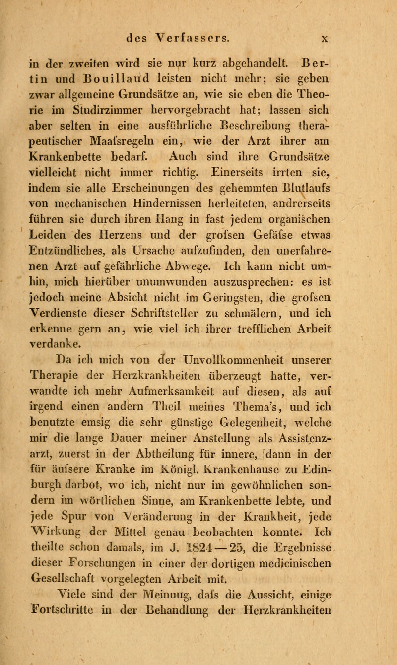 in der zweiten wird sie nur kurz abgehandelt. Ber- tin und Bouillaüd leisten nicht mehr; sie geben zwar allgemeine Grundsätze an, wie sie eben die Theo- rie im Studirzimmer hervorgebracht hat; lassen sich aber selten in eine ausführliche Beschreibung thera- peutischer Maafsregeln ein, wie der Arzt ihrer am Krankenbette bedarf. Auch sind ihre Grundsätze vielleicht nicht immer richtig. Einerseits irrten sie, indem sie alle Erscheinungen des gehemmten Blutlaufs von mechanischen Hindernissen herleiteten, andrerseits führen sie durch ihren Hang in fast jedem organischen Leiden des Herzens und der grofsen Gefäfse etwas Entzündliches, als Ursache aufzufinden, den unerfahre- nen Arzt auf gefährliche Abwege. Ich kann nicht um- hin, mich hierüber unumwunden auszusprechen: es ist jedoch meine x\bsicht nicht im Geringsten, die grofsen Verdienste dieser Schriftsteller zu schmälern, und ich erkenne gern an, wie viel ich ihrer trefflichen Arbeit verdanke. Da ich mich von der Unvollkommenheit unserer Therapie der Herzkrankheiten überzeugt hatte, ver- wandte ich mehr Aufmerksamkeit auf diesen, als auf irgend einen andern Theil meines Thema's, und ich benutzte emsig die sehr günstige Gelegenheit, welche mir die lange Dauer meiner Anstellung als Assistenz- arzt, zuerst in der Abtheilung für innere, dann in der für äufsere Kranke im Königl. Krankenhause zu Edin- burgh darbot, wo ich, nicht nur im gewöhnlichen son- dern im wörtlichen Sinne, am Krankenbette lebte, und jede Spur von Veränderung in der Krankheit, jede Wirkung der Mittel genau beobachten konnte. Ich theilte schon damals, im J. 1821 — 25, die Ergebnisse dieser Forschungen in einer der dortigen medicinischen Gesellschaft vorgelegten Arbeit mit. Viele sind der Meinuug, dafs die Aussicht, einige Fortschritte in der Behandlung der Herzkrankheiten