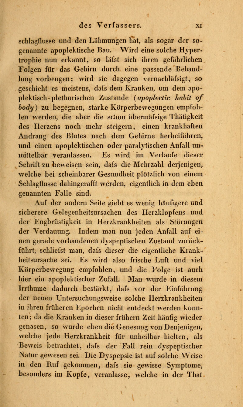 schlagflusse und den Lähmungen hat, als sogar der so- genannte apopleklische Bau. Wird eine solche Hyper- trophie nun erkannt, so läfst sich ihren gefährlichen Folgen für das Gehirn durch eine passende Behand- lung vorbeugen; wird sie dagegen vernachläfsigt, so geschieht es meistens, dafs dem Kranken, um dem apo- plektisch-plethorischen Zustande (apoplectic hahit of body) zu begegnen, starke Körperbewegungen empfoh- len werden, die aber die schon übermäfsige Thätigkeit des Herzens noch mehr steigern, einen krankhaften Andrang des Blutes nach dem Gehirne herbeiführen, und einen apoplektischen oder paralytischen Anfall un- mittelbar veranlassen. Es wird im Verlaufe dieser Schrift zu beweisen sein, dafs die Mehrzahl derjenigen, welche bei scheinbarer Gesundheit plötzlich von einem Schlagflusse dahingerafft werden, eigentlich in dem eben genannten Falle sind. Auf der andern Seite giebt es wenig häufigere und sicherere Gelegenheitsursachen des Herzklopfens und der Engbrüstigkeit in Herzkrankheiten als Störungen der Verdauung. Indem man nun jeden Anfall auf ei- nen gerade vorhandenen dyspeptischen Zustand zurück- führt, schliefst man, dafs dieser die eigentliche Krank- heitsursache sei. Es wird also frische Luft und viel Körperbewegung empfohlen, und die Folge ist auch hier ein apoplektischer Zufall. Man wurde in diesem Irrthume dadurch bestärkt, dafs vor der Einführung der neuen Untersuchungsweise solche Herzkrankheiten in ihren früheren Epochen nicht entdeckt werden konn- ten; da die Kranken in dieser frühern Zeit häufig wieder genasen, so wurde eben die Genesung von Denjenigen, welche jede Herzkrankheit für unheilbar hielten, als Beweis betrachtet, dafs der Fall rein dyspeptischer Natur gewesen sei. Die Dyspepsie ist auf solche Weise in den Buf gekommen, dafs sie gewisse Symptome, besonders im Kopfe, veranlasse, welche in der That