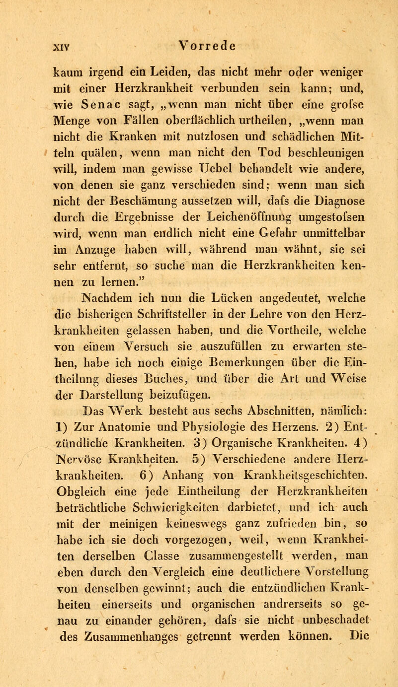 kaum irgend ein Leiden, das nicht mehr oder weniger mit einer Herzkrankheit verbunden sein kann; und, wie Senac sagt, „wenn man nicht über eine grofse Menge von Fällen oberflächlich urtheilen, „wenn mau nicht die Kranken mit nutzlosen und schädlichen Mit- teln quälen, wenn man nicht den Tod beschleunigen will, indem man gewisse Uebel behandelt wie andere, von denen sie ganz verschieden sind; wenn man sich nicht der Beschämung aussetzen will, dafs die Diagnose durch die Ergebnisse der Leichenöffnung umgestofsen wird, wenn man endlich nicht eine Gefahr unmittelbar im Anzüge haben will, während man wähnt, sie sei sehr entfernt, jso suche man die Herzkrankheiten ken- nen zu lernen. Nachdem ich nun die Lücken angedeutet, welche die bisherigen Schriftsteller in der Lehre von den Herz- krankheiten gelassen haben, und die Vortheile, welche von einem Versuch sie auszufüllen zu erwarten ste- hen, habe ich noch einige Bemerkungen über die Ein- theilung dieses Buches, und über die Art und Weise der Darstellung beizufügen. Das Werk besteht aus sechs Abschnitten, nämlich: 1) Zur Anatomie und Physiologie des Herzens. 2) Ent- zündliche Krankheiten. 3) Organische Krankheiten. 4) Nervöse Krankheiten. 5) Verschiedene andere Herz- krankheiten. 6) Anhang von Krankheitsgeschichten. Obgleich eine jede Eintheilung der Herzkrankheiten beträchtliche Schwierigkeiten darbietet, und ich auch mit der meinigen keineswegs ganz zufrieden bin, so habe ich sie doch vorgezogen, weil, wenn Krankhei- ten derselben Classe zusammengestellt werden, man eben durch den Vergleich eine deutlichere Vorstellung von denselben gewinnt; auch die entzündlichen Krank- heiten einerseits und organischen andrerseits so ge- nau zu einander gehören, dafs sie nicht unbeschadet des Zusammenhanges getrennt werden können. Die