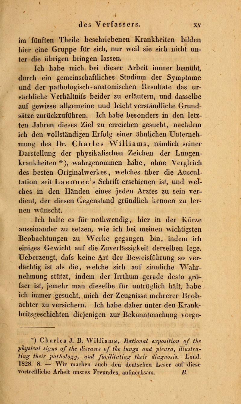 im fünften Theile beschriebenen Krankheiten bilden hier eine Gruppe für sich, nur weil sie sich nicht un- ter die übrigen bringen lassen. Ich habe mich bei dieser Arbeit immer bemüht, durch ein gemeinschaftliches Studium der Symptome und der pathologisch-anatomischen Resultate das ur- sächliche Verhällnifs beider zu erläutern, und dasselbe auf gewisse allgemeine uud leicht verständliche Grund- sätze zurückzuführen. Ich habe besonders in den letz- ten Jahren dieses Ziel zu erreichen gesucht, nachdem ich den vollständigen Erfolg einer ähnlichen Unterneh- mung des Dr. Charles Williams, nämlich seiner Darstellung der physikalischen Zeichen der Lungen- krankheiten *), wahrgenommen habe, ohne Vergleich des besten Originalwerkes, welches über die Auscul- tation seit Laennec's Schrift erschienen ist, und wel- ches in den Händen eines jeden Arztes zu sein ver- dient, der diesen Gegenstand gründlich kennen zu ler- nen wünscht. Ich halte es für nothwendig, hier in der Kürze auseinander zu setzen, wie ich bei meinen wichtigsten Beobachtungen zu Werke gegangen bin, indem ich einiges Gewicht auf die Zuverlässigkeit derselben lege. Ueberzeugt, dafs keine x\rt der Beweisführung so ver- dächtig ist als die, welche sich auf sinnliche Wahr- nehmung stützt, indem der Irrthum gerade desto grö- fser ist, jemehr man dieselbe für untrüglich hält, habe ich immer gesucht, mich der Zeugnisse mehrerer Beob- achter zu versichern. Ich habe daher unter den Krank- heitsgeschichten diejenigen zur Bekanntmachung vorge- *) Charles J. B. Williams, Rational exyosition of the physical signs of the diseases of the längs and pleura, illustra- ting their pathology, and facilitating their dingnosis. Lontl. 1828. 8. — Wir machen auch den deutschen Leser auf diese vortreffliche Arbeit unsres Freundes aufmerksam. B.