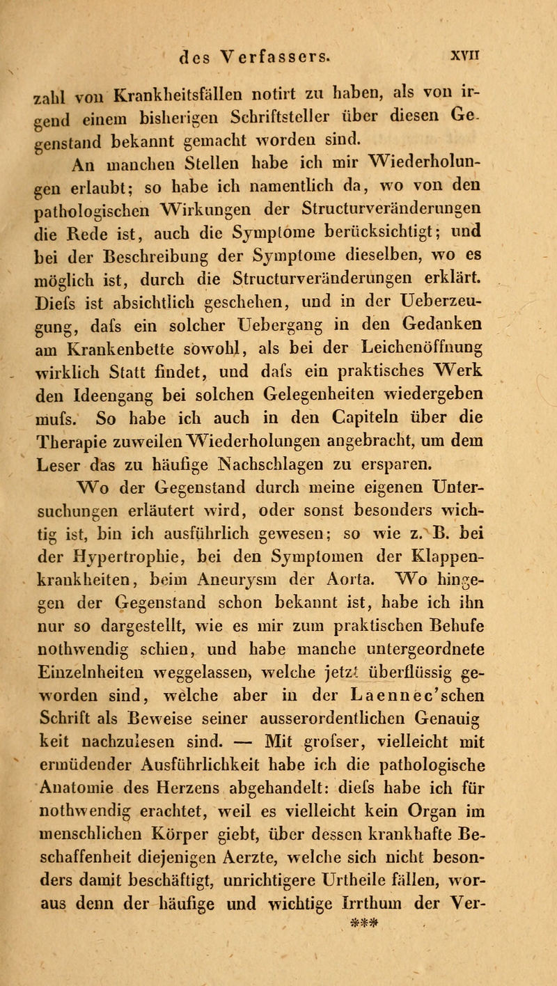 zahl von Krankheitsfällen notirt zu haben, als von ir- gend einem bisherigen Schriftsteller über diesen Ge- genstand bekannt gemacht worden sind. An manchen Stellen habe ich mir Wiederholun- gen erlaubt; so habe ich namentlich da, wo von den pathologischen Wirkungen der Structurveränderungen die Rede ist, auch die Symptome berücksichtigt; und bei der Beschreibung der Symptome dieselben, wo es möglich ist, durch die Structurveränderungen erklärt. Diefs ist absichtlich geschehen, und in der Ueberzeu- gung, dafs ein solcher Uebergang in den Gedanken am Krankenbette sowohl, als bei der Leichenöffnung wirklich Statt findet, und dafs ein praktisches Werk den Ideengang bei solchen Gelegenheiten wiedergeben mufs. So habe ich auch in den Capiteln über die Therapie zuweilen Wiederholungen angebracht, um dem Leser das zu häufige Nachschlagen zu ersparen. Wo der Gegenstand durch meine eigenen Unter- suchungen erläutert wird, oder sonst besonders wich- tig ist, bin ich ausführlich gewesen; so wie z. B. bei der Hypertrophie, bei den Symptomen der Klappen- krankheiten, beim Aneurysm der Aorta. Wo hinge- gen der Gegenstand schon bekannt ist, habe ich ihn nur so dargestellt, wie es mir zum praktischen Behufe nothwendig schien, und habe manche untergeordnete Einzelnheiten weggelassen, welche jetzt überflüssig ge- worden sind, welche aber in der Laennec*sehen Schrift als Beweise seiner ausserordentlichen Genauig keit nachzulesen sind. — Mit grofser, vielleicht mit ermüdender Ausführlichkeit habe ich die pathologische Anatomie des Herzens abgehandelt: diefs habe ich für nothwendig erachtet, weil es vielleicht kein Organ im menschlichen Körper giebt, über dessen krankhafte Be- schaffenheit diejenigen Aerzte, welche sich nicht beson- ders damit beschäftigt, unrichtigere Urtheile fällen, wor- aus denn der häufige und wichtige Irrthum der Ver-