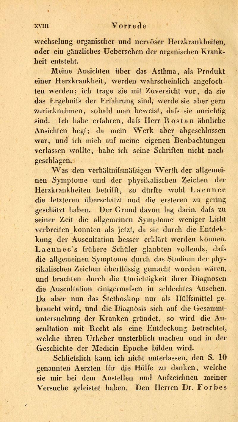 wechselung organischer und nervöser Herzkrankheiten, oder ein gänzliches Uebersehen der organischen Krank- heit entsteht. Meine Ansichten über das Asthma, als Produkt einer Herzkrankheit, werden wahrscheinlich angefoch- ten werden; ich trage sie mit Zuversicht vor, da sie das Ergebnifs der Erfahrung sind, werde sie aber gern zurücknehmen, sobald man beweist, dafs sie unrichtig sind. Ich habe erfahren, dafs Herr Rostan ähnliche Ansichten hegt; da mein Werk aber abgeschlossen war, und ich mich auf meine eigenen Beobachtungen verlassen wollte, habe ich seine Schriften nicht nach geschlagen. Was den verhältnifsmäfsigen Werth der allgemei- nen Symptome und der physikalischen Zeichen der Herzkrankheiten betrifft, so dürfte wohl Laennec die letzteren überschätzt und die ersteren zu gering geschätzt haben. Der Grund davon lag darin, dals zu seiner Zeit die allgemeinen Symptome weniger Licht verbreiten konnten als jetzt, da sie durch die Entdec- kung der Auscultation besser erklärt werden können. Laennec's frühere Schüler glaubten vollends, dafs die allgemeinen Symptome durch das Studium der phy- sikalischen Zeichen überflüssig gemacht worden wären, und brachten durch die Unrichtigkeit ihrer Diagnosen die Auscultation einigermafsen in schlechtes Ansehen. Da aber nun das Stethoskop nur als Hülfsmittel ge- braucht wird, und die Diagnosis sich auf die Gesammt- untersuchung der Kranken gründet, so wird die Au- scultation mit Recht als eine Entdeckung betrachtet, welche ihren Urheber unsterblich machen und in der Geschichte der Medicin Epoche bilden wird. Schliefslich kann ich nicht unterlassen, den S. 10 genannten Aerzten für die Hülfe zu danken, welche sie mir bei dem Anstellen und Aufzeichnen meiner Versuche geleistet haben. Den Herren Dr. Forbes