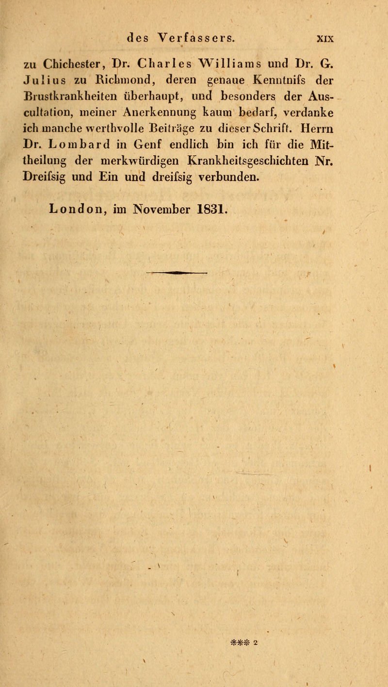 zu Chichester, Dr. Charles Williams und Dr. G. Julius zu Richmond, deren genaue Kenntnifs der Brustkrankheiten überhaupt, und besonders der Aus- cultation, meiner Anerkennung kaum bedarf, verdanke ich manche werthvolle Beiträge zu dieser Schrift. Herrn Dr. Lombard in Genf endlich bin ich für die Mit- theilung der merkwürdigen Krankheitsgeschichten Nr. Dreifsig und Ein und dreifsig verbunden. London, im November 1831. *#& 2