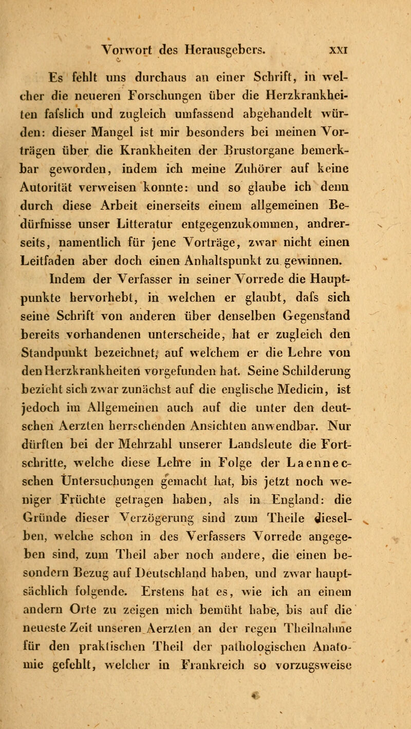Es fehlt uns durchaus an einer Schrift, in wel- cher die neueren Forschungen über die Herzkrankhei- ten fafslich und zugleich umfassend abgehandelt wür- den: dieser Mangel ist mir besonders bei meinen Vor- trägen über die Krankheiten der Brustorgane bemerk- bar geworden, indem ich meine Zuhörer auf keine Autorität verweisen konnte: und so glaube ich denn durch diese Arbeit einerseits einem allgemeinen Be- dürfnisse unser Litteratur entgegenzukommen, andrer- seits, namentlich für jene Vorträge, zwar nicht einen Leitfaden aber doch einen Anhaltspunkt zu gewinnen. Indem der Verfasser in seiner Vorrede die Haupt- punkte hervorhebt, in welchen er glaubt, dafs sich seine Schrift von anderen über denselben Gegenstand bereits vorhandenen unterscheide, hat er zugleich den Standpunkt bezeichnet, auf welchem er die Lehre von den Herzkrankheiten vorgefunden hat. Seine Schilderung bezieht sich zwar zunächst auf die englische Medicin, ist jedoch im Allgemeinen auch auf die unter den deut- schen Aerzten herrschenden Ansichten anwendbar. Nur dürften bei der Mehrzahl unserer Landsleute die Fort- schritte, welche diese Lehre in Folge der Laennec- schen Untersuchungen gemacht hat, bis jetzt noch we- niger Früchte gelragen haben, als in England: die Gründe dieser Verzögerung sind zum Theile diesel- ben, welche schon in des Verfassers Vorrede angege- ben sind, zum Theil aber noch andere, die einen be- sondern Bezug auf Deutschland haben, und zwar haupt- sächlich folgende. Erstens hat es, wie ich an einem andern Orte zu zeigen mich bemüht habe, bis auf die neueste Zeit unseren.Aerzten an der regen Theilnalnne für den praktischen Theil der pathologischen Anato- mie gefehlt, welcher in Frankreich so vorzugsweise