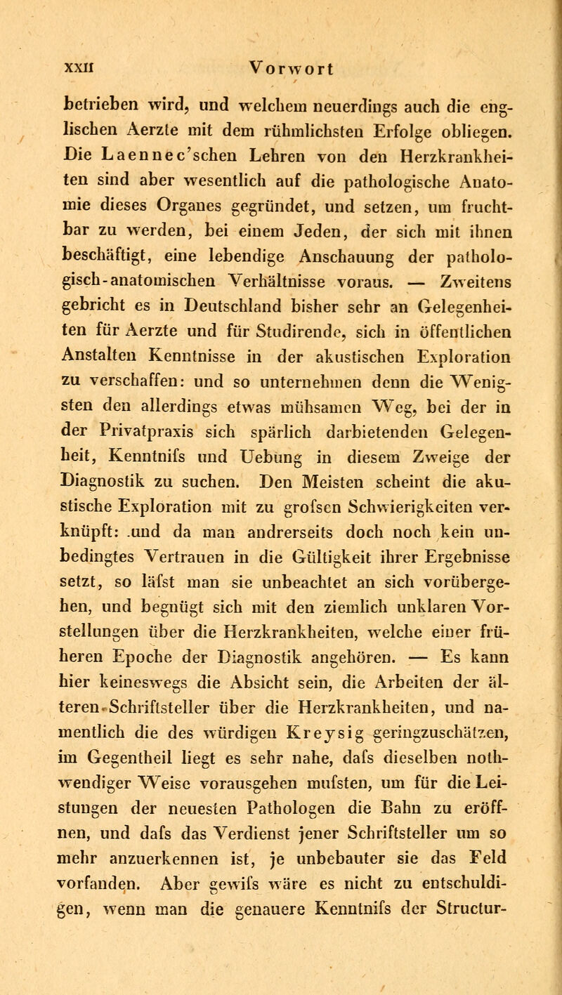 betrieben wird, und welchem neuerdings auch die eng- lischen Aerzle mit dem rühmlichsten Erfolge obliegen. Die Laennec'schen Lehren von den Herzkrankhei- ten sind aber wesentlich auf die pathologische Anato- mie dieses Organes gegründet, und setzen, um frucht- bar zu werden, bei einem Jeden, der sich mit ihnen beschäftigt, eine lebendige Anschauung der patholo- gisch-anatomischen Verhältnisse voraus. — Zweitens gebricht es in Deutschland bisher sehr an Gelegenhei- ten für Aerzte und für Studirende, sich in öffentlichen Anstalten Kenntnisse in der akustischen Exploration zu verschaffen: und so unternehmen denn die Wenig- sten den allerdings etwas mühsamen Weg, bei der in der Privatpraxis sich spärlich darbietenden Gelegen- heit, Kenntnifs und Uebung in diesem Zweige der Diagnostik zu suchen. Den Meisten scheint die aku- stische Exploration mit zu grofsen Schwierigkeiten ver- knüpft: .und da man andrerseits doch noch kein un- bedingtes Vertrauen in die Gültigkeit ihrer Ergebnisse setzt, so läfst man sie unbeachtet an sich vorüberge- hen, und begnügt sich mit den ziemlich unklaren Vor- stellungen über die Herzkrankheiten, welche einer frü- heren Epoche der Diagnostik angehören. — Es kann hier keineswegs die Absicht sein, die Arbeiten der äl- teren« Schriftsteller über die Herzkrankheiten, und na- mentlich die des würdigen Kreysig geringzuschätzen, im Gegentheil liegt es sehr nahe, dafs dieselben noth- wendiger Weise vorausgehen mufsten, um für die Lei- stungen der neuesten Pathologen die Bahn zu eröff- nen, und dafs das Verdienst jener Schriftsteller um so mehr anzuerkennen ist, je unbebauter sie das Feld vorfanden. Aber gewifs wäre es nicht zu entschuldi- gen, wenn man die genauere Kenntnifs der Structur-