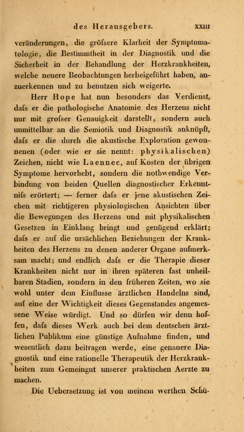 Veränderungen, die gröfsere Klarheit der Symptoma- tologie, die Bestimmtheit in der Diagnostik und die Sicherheit in der Behandlung der Herzkrankheiten, welche neuere Beobachtungen herbeigeführt haben, an- zuerkennen und zu benutzen sich weigerte. Herr Hope hat nun besonders das Verdienst, dafs er die pathologische Anatomie des Herzens nicht nur mit grofser Genauigkeit darstellt, sondern auch unmittelbar an die Semiotik und Diagnostik anknüpft, dafs er die durch die akustische Exploration gewon- nenen (oder wie er sie nennt: physikalischen) Zeichen, nicht wie Laennec, auf Kosten der übrigen Symptome hervorhebt, sondern die nothwendige Ver- bindung von beiden Quellen diagnostischer Erkennt- nifs erörtert; — ferner dafs er jene akustischen Zei- chen mit richtigeren physiologischen Ansichten über die Bewegungen des Herzens und mit physikalischen Gesetzen in Einklang bringt und genügend erklärt; dafs er auf die ursächlichen Beziehungen der Krank- heiten des Herzens zu denen anderer Organe aufmerk- sam macht; und endlich dafs er die Therapie dieser Krankheiten nicht nur in ihren späteren fast unheil- baren Stadien, sondern in den früheren Zeiten, wo sie wohl unter dem Einflüsse ärztlichen Handelns sind, auf eine der Wichtigkeit dieses Gegenstandes angemes- sene Weise würdigt. Und so dürfen wir denn hof- fen, dafs dieses Werk auch bei dem deutschen ärzt- lichen Publikum eine günstige Aufnahme finden, und wesentlich dazu beitragen werde, eine genauere Dia- gnostik und eine rationelle Therapeutik der Herzkrank- heiten zum Gemeingut unserer praktischen Aerzte zu machen. Die Uebcrsetzung ist von meinem wertheu Scüü-