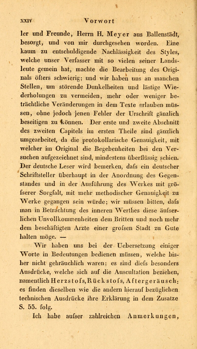 ler und Freunde, Herrn H. Meyer aus Ballenstädt, besorgt, und von mir durchgesehen worden. Eine kaum zu entschuldigende Nachlässigkeit des Styles, welche unser Verfasser mit so vielen seiner Lands- leute gemein hat, machte die Bearbeitung des Origi- nals öfters schwierig; und wir haben uns an manchen Stellen, um störende Dunkelheiten und lästige Wie- derholungen zu vermeiden, mehr oder weniger be- trächtliche Veränderungen in dem Texte erlauben müs- sen, ohne jedoch jenen Fehler der Urschrift gänzlich beseitigen zu Itonnen. Der erste und zweite Abschnitt des zweiten Capitels im ersten Theile sind gänzlich umgearbeitet, da die protokollarische Genauigkeit, mit welcher im Original die Begebenheiten bei den Ver- suchen aufgezeichnet sind, mindestens überflüssig schien. Der deutsche Leser wird bemerken, dafs ein deutscher Schriftsteller überhaupt in der Anordnung des Gegen- standes und in der Ausführung des Werkes mit grö- fserer Sorgfalt, mit mehr methodischer Genauigkeit zu Werke gegangen sein würde; wir müssen bitten, dafs man in Betrachtung des inneren Werthes diese äufser- lichen Unvoilkommenheiten dem Britten und noch mehr dem beschäftigten Arzte einer grofsen Stadt zu Gute halten möge. — Wir haben uns bei der Uebersetzung einiger Worte in Bedeutungen bedienen müssen, welche bis- her nicht gebräuchlich waren; es sind diefs besonders Ausdrücke, welche sich auf die Auscultation beziehen, namentlich Herzstofs,Rückstofs, Aftergeräusch: es finden dieselben wie die andern hierauf bezüglichen technischen Ausdrücke ihre Erklärung in dem Zusätze S. 55. folg. Ich habe aufser zahlreichen Anmerkungen,
