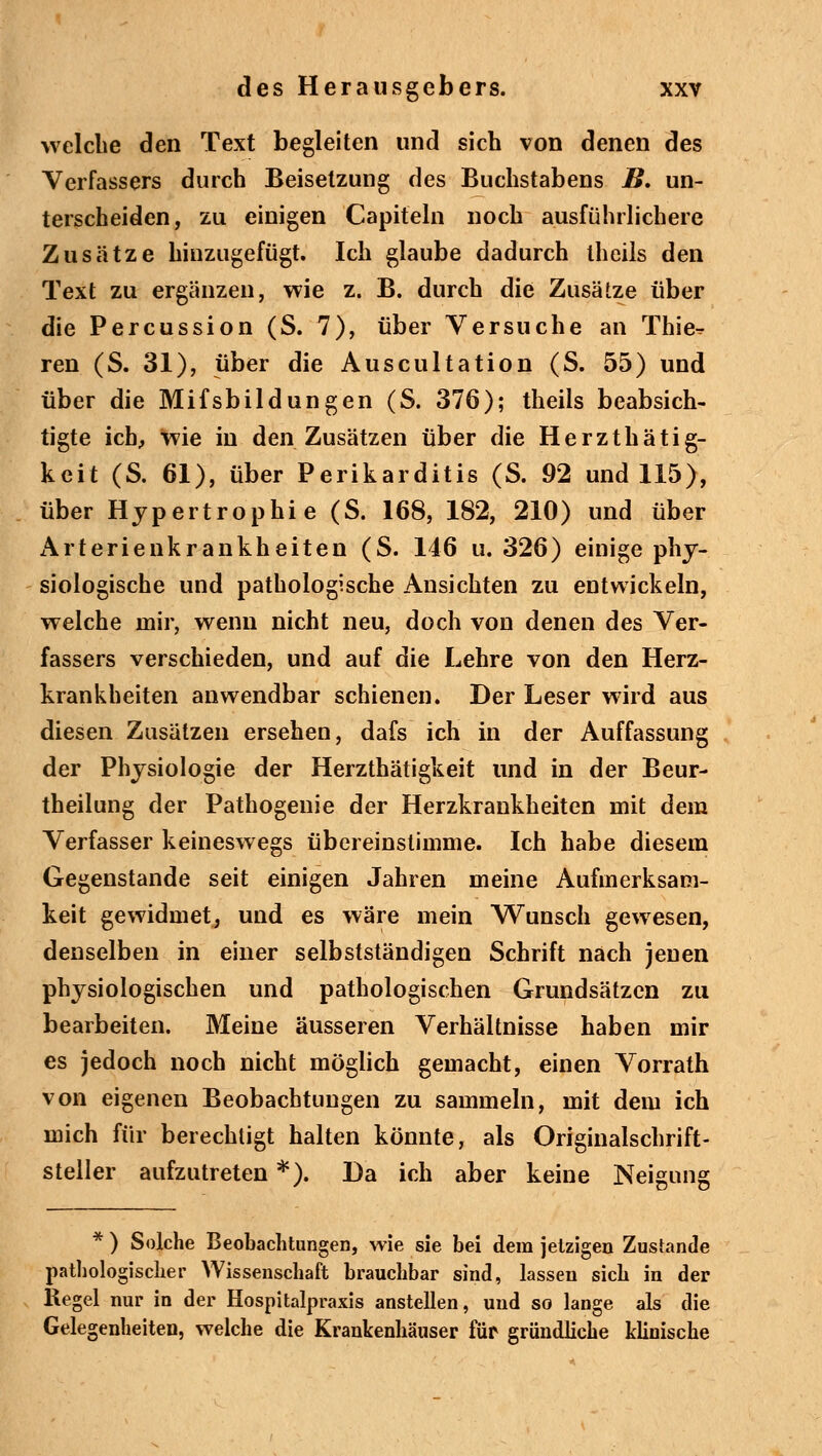 welche den Text begleiten und sich von denen des Verfassers durch Beisetzung des Buchstabens B, un- terscheiden, zu einigen Capiteln noch ausführlichere Zusätze hinzugefügt. Ich glaube dadurch theils den Text zu ergänzen, wie z. B. durch die Zusätze über die Percussion (S. 7), über Versuche an Thie» ren (S. 31), über die Auscultation (S. 55) und über die Mifsbildungen (S. 376); theils beabsich- tigte ich, wie in den Zusätzen über die Herzthätig- keit (S. 61), über Perikarditis (S. 92 und 115), über Hypertrophie (S. 168, 182, 210) und über Arterienkrankheiten (S. 146 u. 326) einige phy- siologische und pathologische Ansichten zu entwickeln, welche mir, wenn nicht neu, doch von denen des Ver- fassers verschieden, und auf die Lehre von den Herz- krankheiten anwendbar schienen. Der Leser wird aus diesen Zusätzen ersehen, dafs ich in der Auffassung der Physiologie der Herzthätigkeit und in der Beur- theilung der Pathogenie der Herzkrankheiten mit dem Verfasser keineswegs übereinstimme. Ich habe diesem Gegenstande seit einigen Jahren meine Aufmerksam- keit gewidmet, und es wäre mein Wunsch gewesen, denselben in einer selbstständigen Schrift nach jenen physiologischen und pathologischen Grundsätzen zu bearbeiten. Meine äusseren Verhältnisse haben mir es jedoch noch nicht möglich gemacht, einen Vorrath von eigenen Beobachtungen zu sammeln, mit dem ich mich für berechtigt halten könnte, als Originalschrift- steller aufzutreten *). Da ich aber keine Neigung * ) Solche Beobachtungen, wie sie bei dem jetzigen Zustande pathologischer Wissenschaft brauchbar sind, lassen sich in der Kegel nur in der Hospitalpraxis anstellen, und so lange als die Gelegenheiten, welche die Krankenhäuser für gründliche klinische
