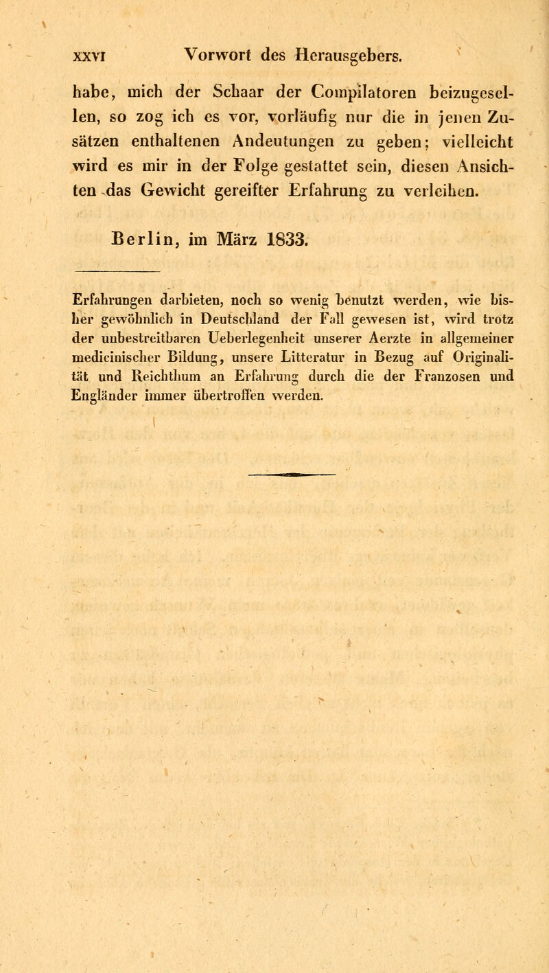 Öv habe, mich der Schaar der Compilatoren beizugesel- len, so zog ich es vor, vorläufig nur die in jenen Zu- sätzen enthaltenen Andeutungen zu geben: vielleicht wird es mir in der Folge gestattet sein, diesen Ansich- ten das Gewicht gereifter Erfahrung zu verleihen. Berlin, im März 1833. Erfahrungen darbieten, noch so wenig benutzt werden, wie bis- her gewöhnlieb in Deutschland der Fall gewesen ist, wird trotz der unbestreitbaren Ueberlegenheit unserer Aerzte in allgemeiner niedicinischer Bildung, unsere Litteratur in Bezug auf Originali- tät und Reicbtlium an Erfahrung durch die der Franzosen und Engländer immer übertroffen werden.