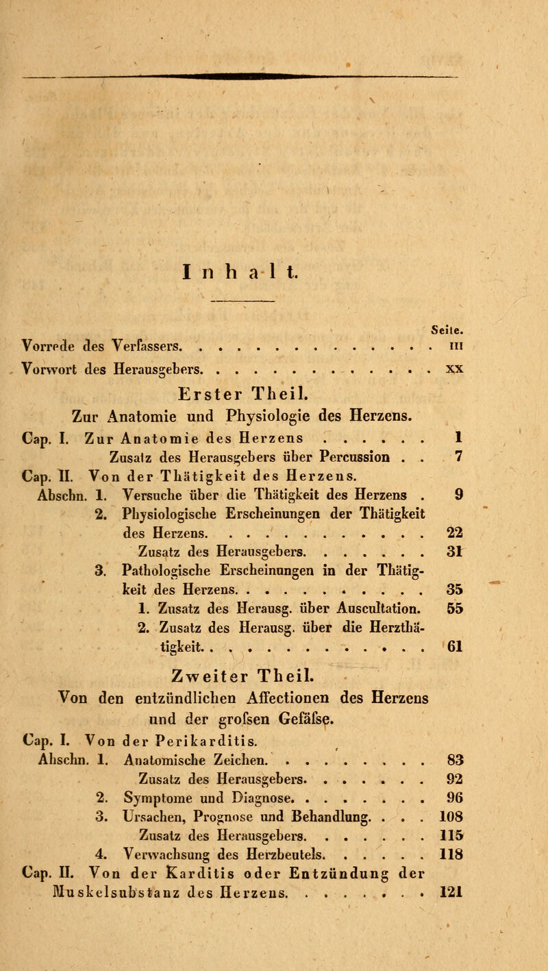 Inhalt. Sehe. Vorrode des Verfassers. . in Vorwort des Herausgebers x,x Erster Theil. Zur x\natomie und Physiologie des Herzens. Cap. I. Zur Anatomie des Herzens 1 Zusalz des Herausgebers über Percussion . . 7 Cap. II. Von der Thätigkeit des Herzens. Abschn. 1. Versucbe über die Thätigkeit des Herzens . 9 2. Physiologische Erscheinungen der Thätigkeit des Herzens 22 Zusatz des Heransgebers 3t 3. Pathologische Erscheinungen in der Thätig- keit des Herzens 35 1. Zusatz des Herausg. über Auscultation. 55 2. Zusatz des Herausg. über die Herzthä- tigkeit 61 Zweiter Theil. Von den entzündlichen Affectionen des Herzens und der grofsen Gefäfse. Cap. I. Von der Perikarditis. Ahschn. 1. Anatomische Zeichen. 83 Zusatz des Herausgebers. 92 2. Symptome und Diagnose 96 3. Ursachen, Prognose und Behandlung. . . . 108 Zusatz des Herausgebers 115 4. Verwachsung des Herzbeutels 118 Cap. II. Von der Karditis oder Entzündung der Dluskelsubstanz des Herzens 121