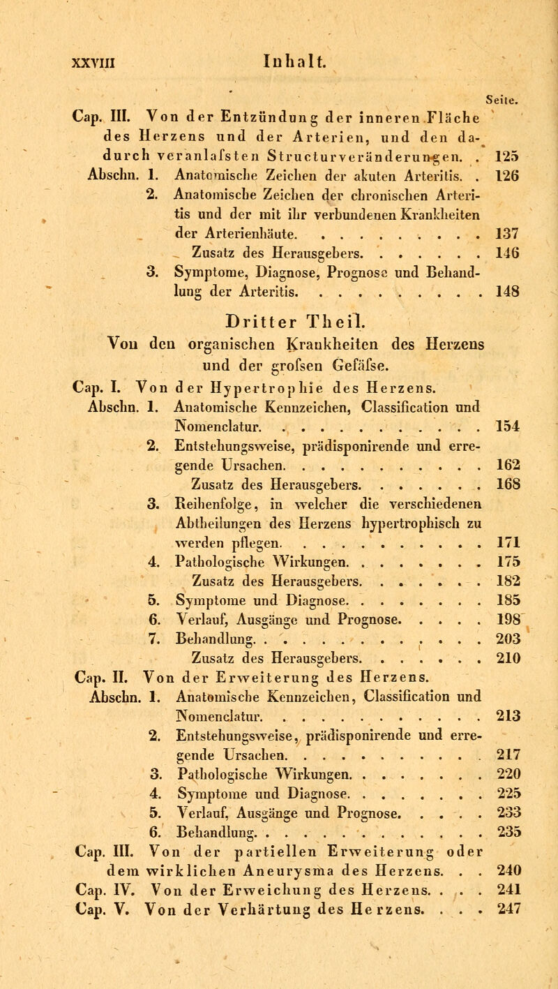 Seite. Cap. III. Von der Entzündung der inneren Fläche des Herzens und der Arterien, und den da-^ durch veranlassten Structurveränderungen. . 125 Abschn. 1. Anatomische Zeichen der akuten Arteritis. . 126 2. Anatomische Zeichen der chronischen Arteri- tis und der mit ihr verbundenen Krankheiten der Arterienhäute 137 Zusatz des Herausgebers 146 3. Symptome, Diagnose, Prognose und Behand- lung der Arteritis 148 Dritter Theil, Von den organischen Krankheiten des Herzens und der grofsen Gefäfse. Cap. I. Von der Hypertrophie des Herzens. Abschn. 1. Anatomische Kennzeichen, Classification und Nomenclatur 154 2. Entstehungsweise, prädisponirende und erre- gende Ursachen 162 Zusatz des Herausgebers 168 3. Reihenfolge, in welcher die verschiedenen Abtheilungen des Herzens hypertrophisch zu werden pflegen 171 4. Pathologische Wirkungen. . 175 Zusatz des Herausgebers 182 5. Symptome und Diagnose 185 6. Verlauf, Ausgänge und Prognose 198 7. Behandlung 203 Zusatz des Herausgebers 210 Cap. II. Von der Erweiterung des Herzens. Abschn. 1. Anatomische Kennzeichen, Classification und Nomenclatur. 213 2. Entstehungsweise, prädisponirende und erre- gende Ursachen 217 3. Pathologische Wirkungen 220 4. Symptome und Diagnose 225 5. Verlauf, Ausgänge und Prognose 233 6. Behandlung. 235 Cap. III. Von der partiellen Erweiterung oder dem wirklichen Aneurysma des Herzens. . . 240 Cap. IV. Von der Erweichung des Herzens. . . . 241 Cap. V. Von der Verhärtung des He rzens. . . . 247