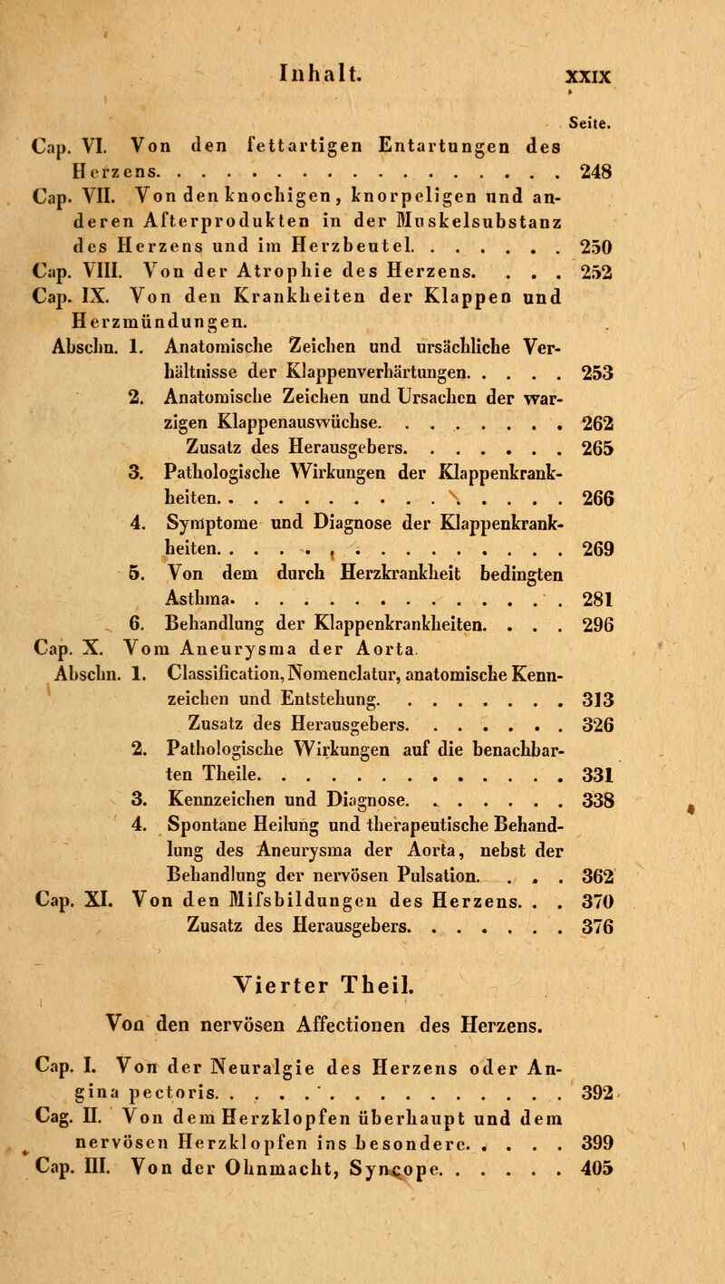 Seite. Cap. VI. Von den fettartigen Entartungen des Herzens 248 Cap. VII. Von den knochigen , knorpeligen und an- deren Afterprodukten in der Muskelsubstanz des Herzens und im Herzbeutel 250 Cap. VIII. Von der Atrophie des Herzens. . . . 252 Cap. IX. Von den Krankheiten der Klappen und Herzmündungen. Abschn. 1. Anatomische Zeichen und ursächliche Ver- hältnisse der Klappenverhärtungen 253 2. Anatomische Zeichen und Ursachen der war- zigen Klappenauswüchse. . . . . . . . 262 Zusatz des Herausgebers 265 3. Pathologische Wirkungen der Klappenkrank- heiten . . \ . . . . 266 4. Symptome und Diagnose der Klappenkrank- heiten. ...... 269 5. Von dem durch Herzkrankheit bedingten Asthma 281 6. Behandlung der Klappenkrankheiten. . . . 296 Cap. X. Vom Aneurysma der Aorta. Abschn. 1. Classification, Nomenclatur, anatomische Kenn- zeichen und Entstehung 313 Zusatz des Herausgebers 326 2. Pathologische Wirkungen auf die benachbar- ten Theile 331 3. Kennzeichen und Diagnose 338 4. Spontane Heilung und therapeutische Behand- lung des Aneurysma der Aorta, nebst der Behandlung der nervösen Pulsation. . , . 362 Cap. XI. Von den Mifsbildungen des Herzens. . . 370 Zusatz des Herausgebers 376 Vierter Theil. Von den nervösen Affectionen des Herzens. Cap. I. Von der Neuralgie des Herzens oder An- gina pectoris  392 Cag. IL Von dem Herzklopfen überhaupt und dem nervösen Herzklopfen ins besondere 399 Cap. III. Von der Ohnmacht, Syncope 405