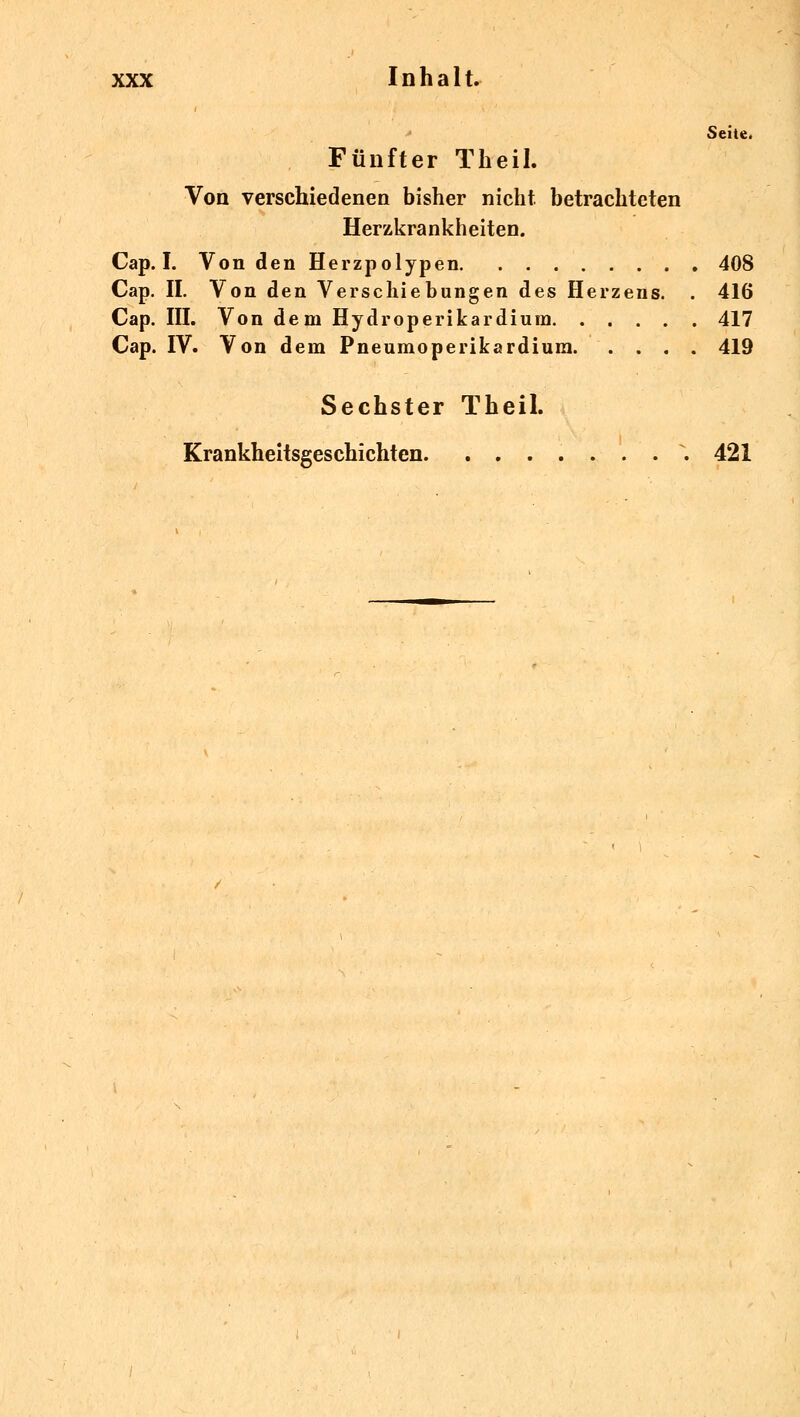 Seite. Fünfter Theil. Von verschiedenen bisher nicht betrachteten Herzkrankheiten. Cap. I. Von den Herzpolypen 408 Cap. IL Von den Verschiebungen des Herzens. . 416 Cap. III. Von dem Hydroperikardium 417 Cap. IV. Von dem Pneumoperikardium 419 Sechster Theil. Krankheitsgeschichten. ........ 421