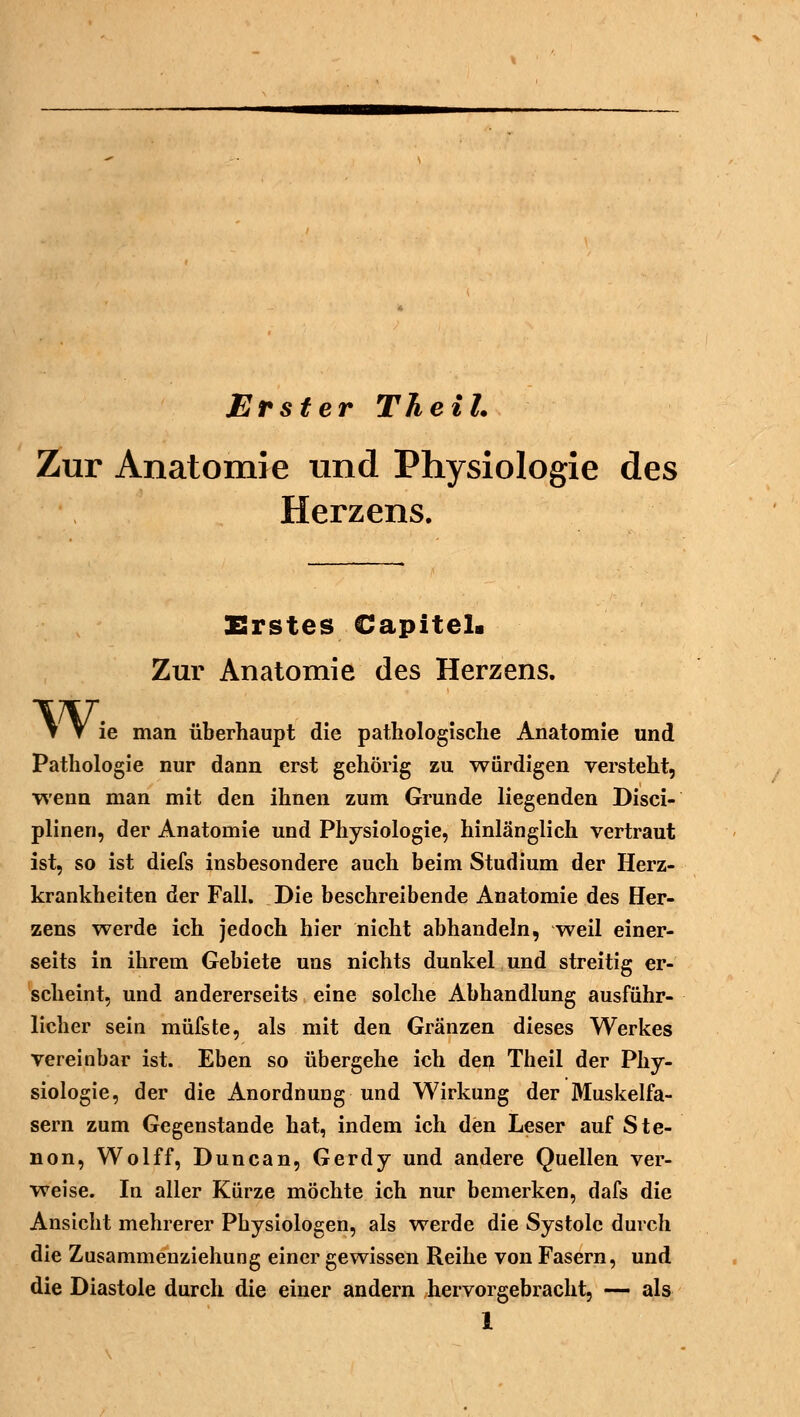 Erster Theil. Zur Anatomie und Physiologie des Herzens. Erstes Capitela Zur Anatomie des Herzens. Wi ie man überhaupt die pathologische Anatomie und Pathologie nur dann erst gehörig zu würdigen versteht, wenn man mit den ihnen zum Grunde liegenden Disci- plinen, der Anatomie und Physiologie, hinlänglich vertraut ist, so ist diefs insbesondere auch beim Studium der Herz- krankheiten der Fall. Die beschreibende Anatomie des Her- zens werde ich jedoch hier nicht abhandeln, weil einer- seits in ihrem Gebiete uns nichts dunkel und streitig er- scheint, und andererseits eine solche Abhandlung ausführ- licher sein müfste, als mit den Gränzen dieses Werkes vereinbar ist. Eben so übergehe ich den Theil der Phy- siologie, der die Anordnung und Wirkung der Muskelfa- sern zum Gegenstande hat, indem ich den Leser auf Ste- non, Wolff, Duncan, Gerdy und andere Quellen ver- weise. In aller Kürze möchte ich nur bemerken, dafs die Ansicht mehrerer Physiologen, als werde die Systole durch die Zusammenziehung einer gewissen Reihe von Fasern, und die Diastole durch die einer andern hervorgebracht, — als