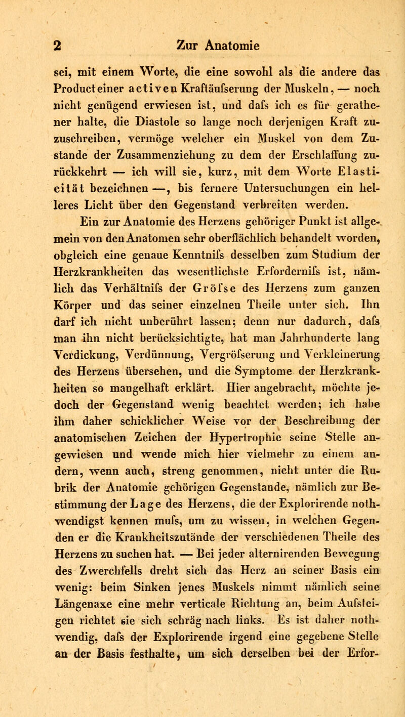 sei, mit einem Worte, die eine sowohl als die andere das Producteiner activen Kraftäufsernng der Muskeln, — noch nicht genügend erwiesen ist, und dafs ich es für gerathe- ner halte, die Diastole so lange noch derjenigen Kraft zu- zuschreiben, vermöge welcher ein Muskel von dem Zu- stande der Zusammenziehung zu dem der Erschlaffung zu- rückkehrt — ich will sie, kurz, mit dem Worte Elasti- cität bezeichnen —, bis fernere Untersuchungen ein hel- leres Licht über den Gegenstand verbreiten werden. Ein zur Anatomie des Herzens gehöriger Punkt ist allge- mein von den Anatomen sehr oberflächlich behandelt worden, obgleich eine genaue Kenntnifs desselben zum Studium der Herzkrankheiten das wesentlichste Erfordernifs ist, näm- lich das Verhältnifs der Gröfse des Herzens zum ganzen Körper und das seiner einzelnen Theile unter sich. Ihn darf ich nicht unberührt lassen; denn nur dadurch, dafs man ihn nicht berücksichtigte, hat man Jahrhunderte lang Verdickung, Verdünnung, Vergröfserung und Verkleinerung des Herzens übersehen, und die Symptome der Herzkrank- heiten so mangelhaft erklärt. Hier angebracht, möchte je- doch der Gegenstand wenig beachtet werden; ich habe ihm daher schicklicher Weise vor der Beschreibung der anatomischen Zeichen der Hypertrophie seine Stelle an- gewiesen und wende mich hier vielmehr zu einem an- dern, wenn auch, streng genommen, nicht unter die Ru- brik der Anatomie gehörigen Gegenstande, nämlich zur Be- stimmung der L a g e des Herzens, die der Explorirende not- wendigst kennen mufs, um zu wissen, in welchen Gegen- den er die Krankheitszutände der verschiedenen Theile des Herzens zu suchen hat. — Bei jeder alternirenden Bewegung des Zwerchfells dreht sich das Herz an seiner Basis ein wenig: beim Sinken jenes Muskels nimmt nämlich seine Längenaxe eine mehr verticale Richtung an, beim Aufstei- gen richtet sie sich schräg nach links. Es ist daher noth- wendig, dafs der Explorirende irgend eine gegebene Stelle an der Basis festhalte, um sich derselben bei der Erfor-