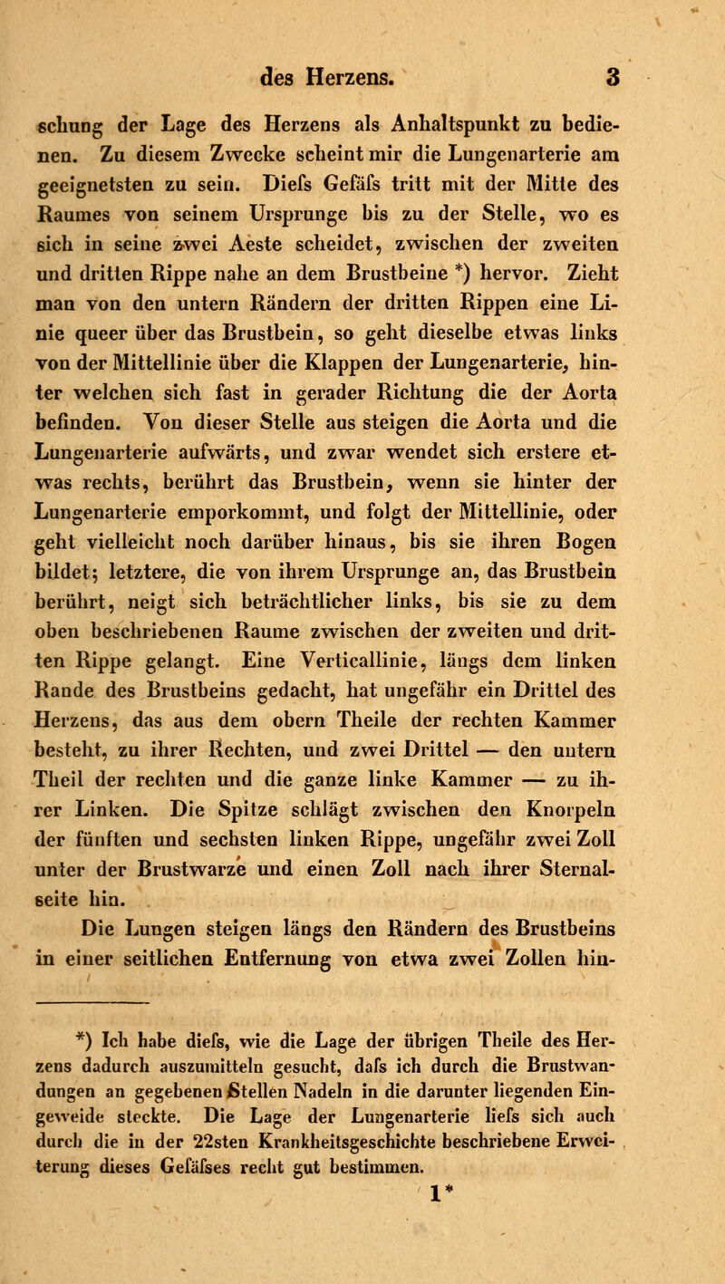 schung der Lage des Herzens als Anhaltspunkt zu bedie- nen. Zu diesem Zwecke scheint mir die Lungenarterie am geeignetsten zu sein. Diefs Gefäfs tritt mit der Mitte des Raumes von seinem Ursprünge bis zu der Stelle, wo es sich in seine zwei Aeste scheidet, zwischen der zweiten und dritten Rippe nahe an dem Brustbeine *) hervor. Zieht man von den untern Rändern der dritten Rippen eine Li- nie queer über das Brustbein, so geht dieselbe etwas links von der Mittellinie über die Klappen der Lungenarterie, hin- ter welchen sich fast in gerader Richtung die der Aorta befinden. Von dieser Stelle aus steigen die Aorta und die Lungenarterie aufwärts, und zwar wendet sich erstere et- was rechts, berührt das Brustbein, wenn sie hinter der Lungenarterie emporkommt, und folgt der Mittellinie, oder geht vielleicht noch darüber hinaus, bis sie ihren Bogen bildet; letztere, die von ihrem Ursprünge an, das Brustbein berührt, neigt sich beträchtlicher links, bis sie zu dem oben beschriebenen Räume zwischen der zweiten und drit- ten Rippe gelangt. Eine Verticallinie, längs dem linken Rande des Brustbeins gedacht, hat ungefähr ein Drittel des Herzens, das aus dem obern Theile der rechten Kammer besteht, zu ihrer Rechten, und zwei Drittel — den untern Theil der rechten und die ganze linke Kammer — zu ih- rer Linken. Die Spitze schlägt zwischen den Knorpeln der fünften und sechsten linken Rippe, ungefähr zwei Zoll unter der Brustwarze und einen Zoll nach ihrer Sternal- seite hin. Die Lungen steigen längs den Rändern des Brustbeins in einer seitlichen Entfernung von etwa zwei Zollen hin- *) Ich habe diefs, wie die Lage der übrigen Theile des Her- zens dadurch auszumitteln gesucht, dafs ich durch die Brustwan- dungen an gegebenen Stellen Nadeln in die darunter liegenden Ein- geweide steckte. Die Lage der Lungenarterie liefs sich auch durch die in der 22sten Krankheitsgeschichte beschriebene Erwei- terung dieses Gefäfses recht gut bestimmen. 1*