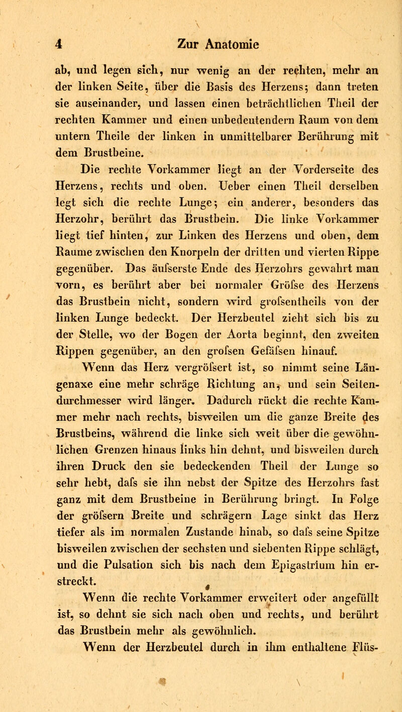ab, und legen sich, nur wenig an der rechten, mehr an der linken Seite, über die Basis des Herzens; dann treten sie auseinander, und lassen einen beträchtlichen Theil der rechten Kammer und einen unbedeutendem Raum von dem untern Theile der linken in unmittelbarer Berührung mit dem Brustbeine. Die rechte Vorkammer liegt an der Vorderseite des Herzens, rechts und oben. Ueber einen Theil derselben legt sich die rechte Lunge*, ein anderer, besonders das Herzohr, berührt das Brustbein. Die linke Vorkammer liegt tief hinten, zur Linken des Herzens und oben, dem Räume zwischen den Knorpeln der dritten und vierten Rippe gegenüber. Das äufserste Ende des Herzohrs gewahrt man vorn, es berührt aber bei normaler Gröfse des Herzens das Brustbein nicht, sondern wird grofsentheils von der linken Lunge bedeckt. Der Herzbeutel zieht sich bis zu der Stelle, wo der Bogen der Aorta beginnt, den zweiten Rippen gegenüber, an den grofsen Gefäfsen hinauf. Wenn das Herz vergröfsert ist, so nimmt seine Län- genaxe eine mehr schräge Richtung an, und sein Seiten- durchmesser wird länger» Dadurch rückt die rechte Kam- mer mehr nach rechts, bisweilen um die ganze Breite des Brustbeins, während die linke sich weit über die gewöhn- lichen Grenzen hinaus links hin dehnt, und bisweilen durch ihren Druck den sie bedeckenden Theil der Lunge so sehr hebt, dafs sie ihn nebst der Spitze des Herzohrs fast ganz mit dem Brustbeine in Berührung bringt. In Folge der gröfsern Breite und schrägern Lage sinkt das Herz tiefer als im normalen Zustande hinab, so dafs seine Spitze bisweilen zwischen der sechsten und siebenten Rippe schlägt, und die Pulsation sich bis nach dem Epigastrium hin er- streckt. Wenn die rechte Vorkammer erweitert oder angefüllt ist, so dehnt sie sich nach oben und rechts, und berührt das Brustbein mehr als gewöhnlich. Wenn der Herzbeutel durch in ihm enthaltene Flüs-