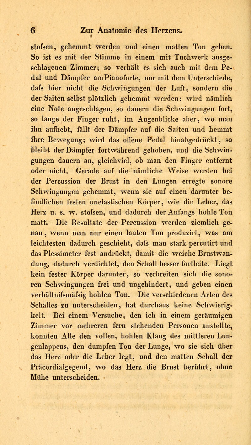 4 stofsen, gehemmt werden und einen matten Ton geben. So ist es mit der Stimme in einem mit Tuchwerk ausge- schlagenen Zimmer; so verhält es sich auch mit dem Pe- dal und Dämpfer am Pianoforte, nur mit dem Unterschiede, dafs hier nicht die Schwingungen der Luft, sondern die der Saiten selbst plötzlich gehemmt werden: wird nämlich eine Note angeschlagen, so dauern die Schwingungen fort, so lange der Finger ruht, im Augenblicke aber, wo man ihn aufhebt, fällt der Dämpfer auf die Saiten und hemmt ihre Bewegung; wird das offene Pedal hinabgedrückt, * so bleibt der Dämpfer fortwährend gehoben, und die Schwin- gungen dauern an, gleichviel, ob man den Finger entfernt oder nicht. Gerade auf die nämliche Weise werden bei der Percussion der Brust in den Lungen erregte sonore Schwingungen gehemmt, wenn sie auf einen darunter be- findlichen festen unelastischen Körper, wie die Leber, das Herz u. s, w. stofsen, und dadurch der Anfangs hohle Ton matt. Die Resultate der Percussion werden ziemlich ge- nau , wenn man nur einen lauten Ton produzirt, was am leichtesten dadurch geschieht, dafs man stark percutirt und das Plessimeter fest andrückt, damit die weiche Brustwan- dung, dadurch verdichtet, den Schall besser fortleite. Liegt kein fester Körper darunter, so verbreiten sich die sono- ren Schwingungen frei und ungehindert, und geben einen verhältnifsmäfsig hohlen Ton. Die verschiedenen Arten des Schalles zu unterscheiden, hat durchaus keine Schwierig- keit. Bei einem Versuche, den ich in einem geräumigen Zimmer vor mehreren fern stehenden Personen anstellte, konnten Alle den vollen, hohlen Klang des mittleren Lun- genlappens, den dumpfen Ton der Lunge, wo sie sich über das Herz oder die Leber legt, und den matten Schall der Präcordialgegend, wo das Herz die Brust berührt, ohne Mühe unterscheiden.