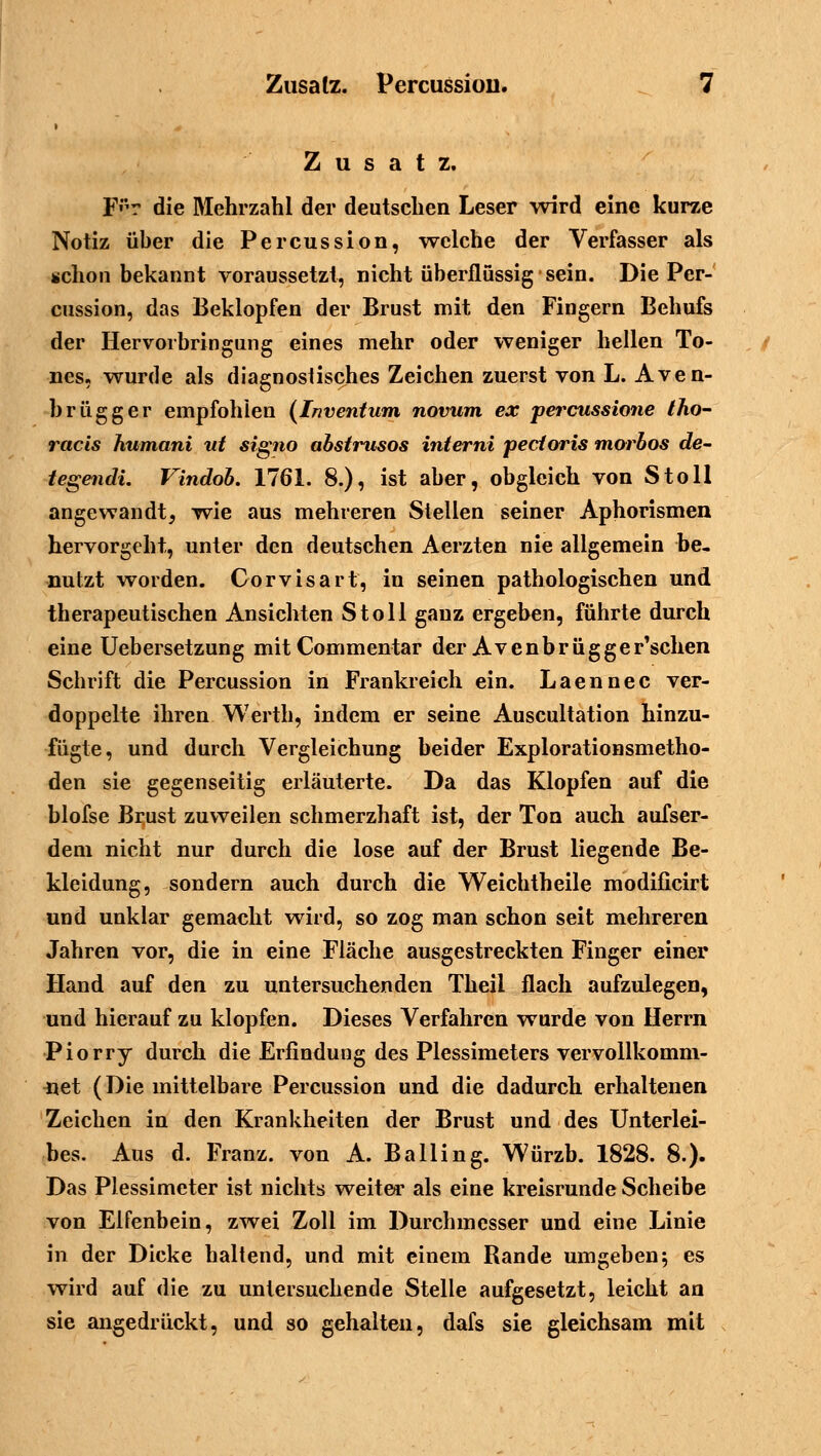 Zusatz. F'r die Mehrzahl der deutschen Leser wird eine kurze Notiz üher die Percussion, welche der Verfasser als schon bekannt voraussetzt, nicht überflussig sein. Die Per- cussion, das Beklopfen der Brust mit den Fingern Behufs der Hervorbringung eines mehr oder weniger hellen To- nes, wurde als diagnostisches Zeichen zuerst von L. Aven- brügger empfohlen (Inventum novum ex percussione tho- racis humani vt signo abstrusos inierni pectoris morbos de- tegendi. Vindob. 1761. 8.), ist aber, obgleich von Stoll angewandt, wie aus mehreren Stellen seiner Aphorismen hervorgeht, unter den deutschen Aerzten nie allgemein be- nutzt worden. Gorvisart, in seinen pathologischen und therapeutischen Ansichten Stoll ganz ergeben, führte durch eine Uebersetzung mitCommentar der Avcnbrügger'schen Schrift die Percussion in Frankreich ein. Laennec ver- doppelte ihren Werth, indem er seine Auscultation hinzu- fügte, und durch Vergleichung beider Explorationsmetho- den sie gegenseitig erläuterte. Da das Klopfen auf die blofse Brust zuweilen schmerzhaft ist, der Ton auch aufser- dem nicht nur durch die lose auf der Brust liegende Be- kleidung, sondern auch durch die Weichtheile modificirt und unklar gemacht wird, so zog man schon seit mehreren Jahren vor, die in eine Fläche ausgestreckten Finger einer Hand auf den zu untersuchenden Theii flach aufzulegen, und hierauf zu klopfen. Dieses Verfahren wurde von Herrn Piorry durch die Erfindung des Plessimeters vervollkomm- net (Die mittelbare Percussion und die dadurch erhaltenen Zeichen in den Krankheiten der Brust und des Unterlei- bes. Aus d. Franz. von A. Balling. Würzb. 1828. 8.). Das Plessimeter ist nichts weiter als eine kreisrunde Scheibe von Elfenbein, zwei Zoll im Durchmesser und eine Linie in der Dicke haltend, und mit einem Rande umgeben; es wird auf die zu untersuchende Stelle aufgesetzt, leicht an sie angedrückt, und so gehalten, dafs sie gleichsam mit