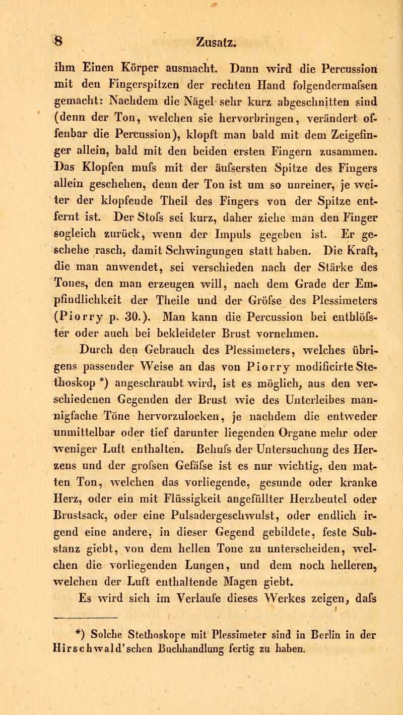 ihm Einen Körper ausmacht. Dann wird die Percussion mit den Fingerspitzen der rechten Hand folgendermafsen gemacht: Nachdem die Nägel sehr kurz abgeschnitten sind (denn der Ton, welchen sie hervorbringen, verändert of- fenbar die Percussion), klopft man bald mit dem Zeigefin- ger allein, bald mit den beiden ersten Fingern zusammen. Das Klopfen mufs mit der äufsersten Spitze des Fingers allein geschehen, denn der Ton ist um so unreiner, je wei- ter der klopfende Theil des Fingers von der Spitze ent- fernt ist. Der Stofs sei kurz, daher ziehe man den Finger sogleich zurück, wenn der Impuls gegeben ist. Er ge- schehe rasch, damit Schwingungen statt haben. Die Kraft, die man anwendet, sei verschieden nach der Stärke des Tones, den man erzeugen will, nach dem Grade der Em- pfindlichkeit der Theile und der Gröfse des Plessimeters (Piorry p. 30.). Man kann die Percussion bei entblöfs- ter oder auch bei bekleideter Brust vornehmen. Durch den Gebrauch des Plessimeters, welches übri- gens passender Weise an das von Piorry modificirte Ste- thoskop *) angeschraubt wird, ist es möglich, aus den ver- schiedenen Gegenden der Brust wie des Unterleibes man- nigfache Töne hervorzuloeken, je nachdem die entweder unmittelbar oder tief darunter liegenden Organe mehr oder weniger Luft enthalten. Behufs der Untersuchung des Her- zens und der grofsen Gefäfse ist es nur wichtig, den mat- ten Ton, welchen das vorliegende, gesunde oder kranke Herz, oder ein mit Flüssigkeit angefüllter Herzbeutel oder Brustsack, oder eine Pulsadergeschwulst, oder endlich ir- gend eine andere, in dieser Gegend gebildete, feste Sub- stanz giebt, von dem hellen Tone zu unterscheiden, wel- chen die vorliegenden Lungen, und dem noch helleren, welchen der Luft enthaltende Magen giebt. Es wird sich im Verlaufe dieses Werkes zeigen, dafs *) Solche Stethoskope mit Plessimeter sind in Berlin in der Hirse hwald'schen Buchhandlung fertig zu haben.