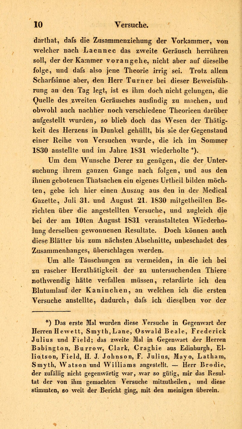 darthat, dafs die Zusammenziehung der Vorkammer, von welcher nach Laennec das zweite Geräusch herrühren soll, der der Kammer vorangehe, nicht aher auf dieselbe folge, und dafs also jene Theorie irrig sei. Trotz allem Scharfsinne aber, den Herr Turner bei dieser Beweisfüh- rung an den Tag legt, ist es ihm doch nicht gelungen, die Quelle des zweiten Geräusches ausfindig zu machen, und obwohl auch nachher noch verschiedene Theorieen darüber aufgestellt wurden, so blieb doch das Wesen der Thätig- keit des Herzens in Dunkel gehüllt, bis sie der Gegenstand einer Reihe von Versuchen wurde, die ich im Sommer 1830 anstellte und im Jahre 1831 wiederholte *). Um dem Wunsche Derer zu genügen, die der Unter- suchung ihrem ganzen Gange nach folgen, und aus den ihnen gebotenen Thatsachen ein eigenes Urtheil bilden möch- ten, gebe ich hier einen Auszug aus den in der Medical •Gazette, Juli 31. und August 21. 1830 mitgetheillen Be- richten über die angestellten Versuche, und zugleich die bei der am lOten August 1831 veranstalteten Wiederho- lung derselben gewonnenen Resultate. Doch können auch diese Blätter bis zum nächsten Abschnitte, unbeschadet des Zusammenhanges, überschlagen werden. Um alle Täuschungen zu vermeiden, in die ich bei zu rascher Herzthätigkeit der zu untersuchenden Thiere nothwendig hätte verfallen müssen, retardirte ich den Blutumlauf der Kaninchen, an welchen ich die ersten Versuche anstellte, dadurch, dafs ich dieselben vor der *) Das erste Mal wurden diese Versuche in Gegenwart der Herren Hewett, Smyth, Lane, Oswald Beale, Frederick Julius und Field; das zweite Mal in Gegenwart der Herren Babington, Burrow, Clark, Craghie aus Edinburgh, El- liotson, Field, H. J. Johnson, F. Julius, Mayo, Lathara, Smyth, Watson und Williams angestellt. — Herr Brodie, der zufällig nicht gegenwärtig war, war so gütig, mir das Resul- tat der von ihm gemachten Versuche mitzutheilen, und diese stimmten, so weit der Bericht ging, mit den meinigen überein.