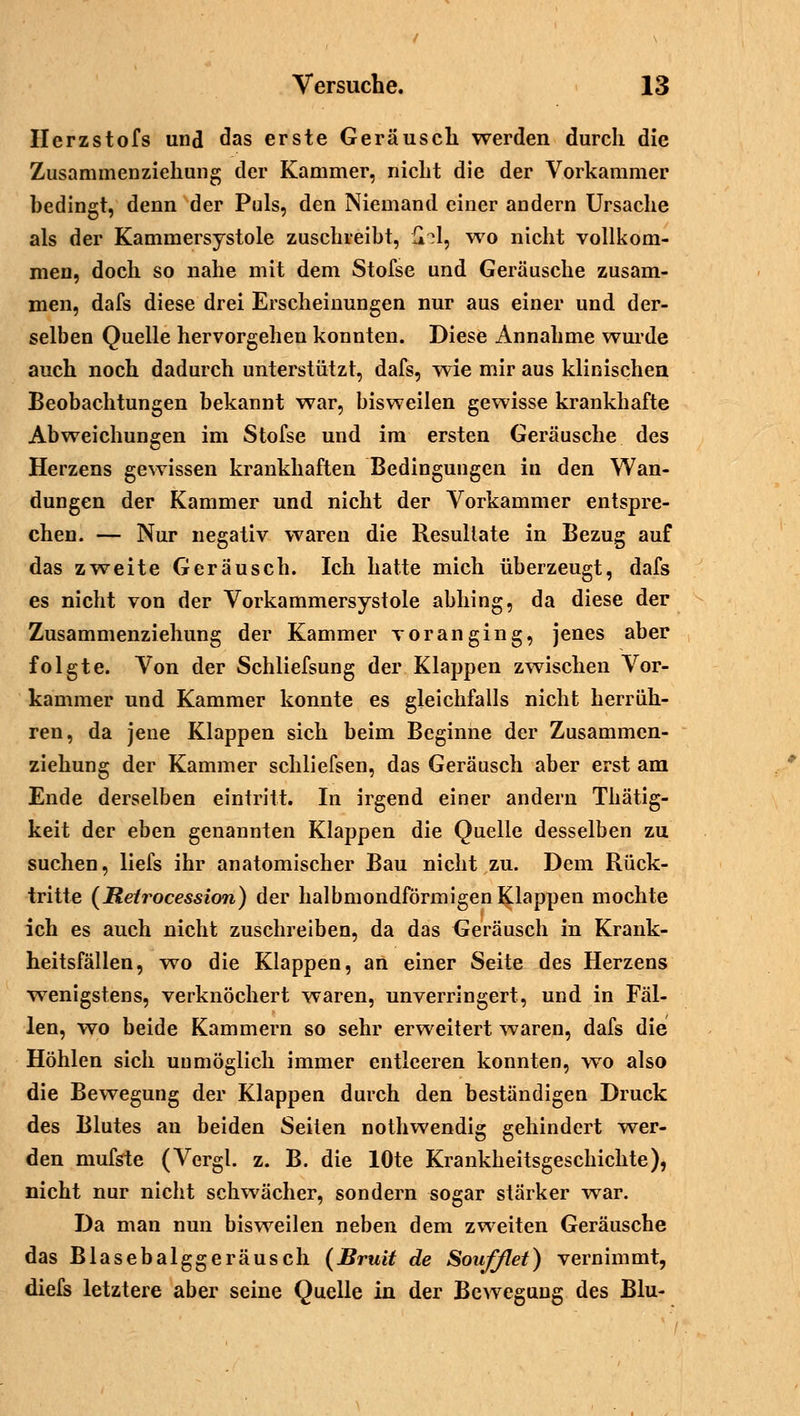 Herzstofs und das erste Geräusch werden durch die Zusammenziehung der Kammer, nicht die der Vorkammer bedingt, denn der Puls, den Niemand einer andern Ursache als der Kammersystole zuschreibt, {H, wo nicht vollkom- men, doch so nahe mit dem Stofse und Geräusche zusam- men, dafs diese drei Erscheinungen nur aus einer und der- selben Quelle hervorgehen konnten. Diese Annahme wurde auch noch dadurch unterstützt, dafs, wie mir aus klinischen Beobachtungen bekannt war, bisweilen gewisse krankhafte Abweichungen im Stofse und im ersten Geräusche des Herzens gewissen krankhaften Bedingungen in den Wan- dungen der Kammer und nicht der Vorkammer entspre- chen. — Nur negativ waren die Resultate in Bezug auf das zweite Geräusch. Ich hatte mich überzeugt, dafs es nicht von der Vorkammersystole abhing, da diese der Zusammenziehung der Kammer voranging, jenes aber folgte. Von der Schliefsung der Klappen zwischen Vor- kammer und Kammer konnte es gleichfalls nicht herrüh- ren, da jene Klappen sich beim Beginne der Zusammen- ziehung der Kammer schliefsen, das Geräusch aber erst am Ende derselben eintritt. In irgend einer andern Thätig- keit der eben genannten Klappen die Quelle desselben zu suchen, liefs ihr anatomischer Bau nicht zu. Dem Rück- tritte (Retrocession) der halbmondförmigen Klappen mochte ich es auch nicht zuschreiben, da das Geräusch in Krank- heitsfällen, wo die Klappen, an einer Seite des Herzens wenigstens, verknöchert waren, unverringert, und in Fäl- len, wo beide Kammern so sehr erweitert waren, dafs die Höhlen sich unmöglich immer entleeren konnten, wo also die Bewegung der Klappen durch den beständigen Druck des Blutes an beiden Seiten nothwendig gehindert wer- den mufste (Vergl. z. B. die lOte Krankheitsgeschichte), nicht nur nicht schwächer, sondern sogar stärker war. Da man nun bisweilen neben dem zweiten Geräusche das Blasebalggeräusch (Bruit de Soufßet) vernimmt, diefs letztere aber seine Quelle in der Bewegung des Blu-