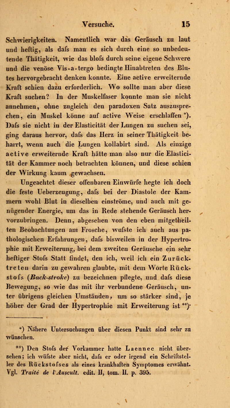 Schwierigkeiten. Namentlich war das Geräusch zu laut und heftig, als dafs man es sich durch eine so unbedeu- tende Thätigkcit, wie das blofs durch seine eigene Schwere und die venöse Vis-a-tergo bedingte Hinabtreten des Blu- tes hervorgebracht denken konnte. Eine active erweiternde Kraft schien dazu erforderlich. Wo sollte man aber diese Kraft suchen? In der Muskelfaser konnte man sie nicht annehmen, ohne zugleich den paradoxen Satz auszuspre- chen, ein Muskel könne auf active Weise erschlaffen*). Dafs sie nicht in der Elasticität der Lungen zu suchen sei, ging daraus hervor, dafs das Herz in seiner Thätigkeit be- harrt, wenn auch die Lungen kollabirt sind. Als einzige active erweiternde Kraft hätte man also nur die Elastici- tät der Kammer noch betrachten können, und diese schien der Wirkung kaum gewachsen. Ungeachtet dieser offenbaren Einwürfe hegte ich doch die feste Ueberzeugung, dafs bei der Diastole der Kam- mern wohl Blut in dieselben einströme, und auch mit ge- nügender Energie, um das in Rede stehende Geräusch her- vorzubringen. Denn, abgesehen von den eben mitgetheil- ten Beobachtungen am Frosche, wufste ich auch aus pa- thologischen Erfahrungen, dafs bisweilen in der Hypertro- phie mit Erweiterung, bei dem zweiten Geräusche ein sehr heftiger Stofs Statt findet, den ich, weil ich ein Zurück- treten darin zu gewahren glaubte, mit dem Worte Rück- st ofs (Bach-sirolce) zu bezeichnen pflegte, und dafs diese Bewegung, so wie das mit ihr verbundene Geräusch, un- ter übrigens gleichen Umständen, um so stärker sind, je höher der Grad der Hypertrophie mit Erweiterung ist **)• *) Nähere Untersuchungen über diesen Punkt sind sehr zu wünschen. **) Den Stofs de^ Vorkammer hatte Laennec nicht über- sehen; ich wüfste aber nicht, dafs er oder irgend ein Schriftstel- ler des Rückstofses als eines krankhaften Symptomes erwähnt. Vgl. Tratte de VAuscult. edit. II, tom. II. p. 395.