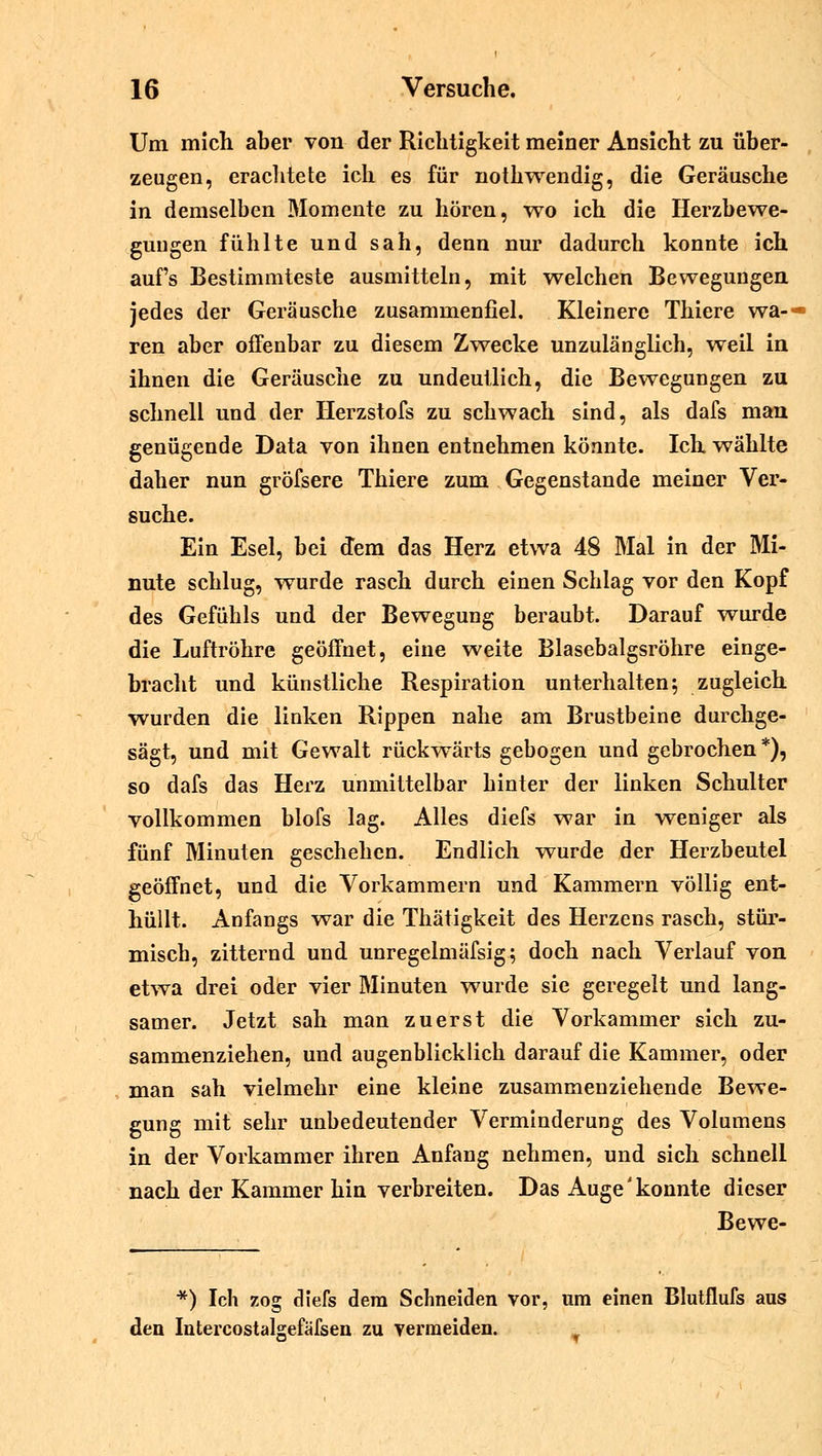 Um mich aber von der Richtigkeit meiner Ansicht zu über- zeugen, erachtete ich es für nothwendig, die Geräusche in demselben Momente zu hören, wo ich die Herzbewe- guugen fühlte und sah, denn nur dadurch konnte ich aufs Bestimmteste ausmitteln, mit welchen Bewegungen jedes der Geräusche zusammenfiel. Kleinere Thiere wa- ren aber offenbar zu diesem Zwecke unzulänglich, weil in ihnen die Geräusche zu undeutlich, die Bewegungen zu schnell und der Herzstofs zu schwach sind, als dafs man genügende Data von ihnen entnehmen könnte. Ich wählte daher nun gröfsere Thiere zum Gegenstande meiner Ver- suche. Ein Esel, bei dem das Herz etwa 48 Mal in der Mi- nute schlug, wurde rasch durch einen Schlag vor den Kopf des Gefühls und der Bewegung beraubt. Darauf wurde die Luftröhre geöffnet, eine weite Blasebalgsröhre einge- bracht und künstliche Respiration unterhalten; zugleich wurden die linken Rippen nahe am Brustbeine durchge- sägt, und mit Gewalt rückwärts gebogen und gebrochen *), so dafs das Herz unmittelbar hinter der linken Schulter vollkommen blofs lag. Alles diefs war in weniger als fünf Minuten geschehen. Endlich wurde der Herzbeutel geöffnet, und die Vorkammern und Kammern völlig ent- hüllt. Anfangs war die Thätigkeit des Herzens rasch, stür- misch, zitternd und unregelmäfsig; doch nach Verlauf von etwa drei oder vier Minuten wurde sie geregelt und lang- samer. Jetzt sah man zuerst die Vorkammer sich zu- sammenziehen, und augenblicklich darauf die Kammer, oder man sah vielmehr eine kleine zusammenziehende Bewe- gung mit sehr unbedeutender Verminderung des Volumens in der Vorkammer ihren Anfang nehmen, und sich schnell nach der Kammer hin verbreiten. Das Auge'konnte dieser Bewe- *) Ich zog diefs dem Schneiden vor, um einen Blutflufs aus den Intercostalgefäfsen zu vermeiden.
