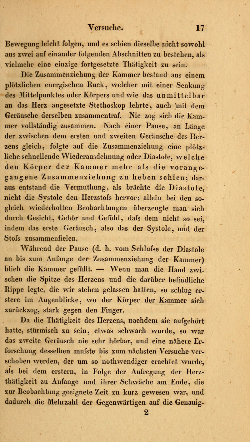 Bewegung leicht folgen, und es schien dieselbe nicht sowohl aus zwei auf einander folgenden Abschnitten zu bestehen, als vielmehr eine einzige fortgesetzte Thätigkeit zu sein. Die Zusammenziehung der Kammer bestand aus einem plötzlichen energischen Ruck, welcher mit einer Senkung des Mittelpunktes oder Körpers und wie das unmittelbar an das Herz angesetzte Stethoskop lehrte, auch 'mit dem Geräusche derselben zusammentraf. Nie zog sich die Kam- mer vollständig zusammen. Nach einer Pause, an Länge der zwischen dem ersten und zweiten Geräusche des Her- zens gleich, folgte auf die Zusammenziehung eine plötz- liche schnellende Wiederausdehnung oder Diastole, welche den Körper der Kammer mehr als die vorange- gangene Zusammenziehung zu heben schien; dar- aus entstand die Vermuthung, als brächte die Diastole, nicht die Systole den Herzstofs hervor; allein bei den so- gleich wiederholten Beobachtungen überzeugte man sich durch Gesicht, Gehör und Gefühl, dafs dem nicht so sei, indem das erste Geräusch, also das der Systole, und der Stofs zusammenfielen. Während der Pause (d. h. vom Schlufse der Diastole an bis zum Anfange der Zusammenziehung der Kammer) blieb die Kammer gefüllt. — Wenn man die Hand zwi- schen die Spitze des Herzens und die darüber befindliche Rippe legte, die wir stehen gelassen hatten, so schlug er- stere im Augenblicke, wo der Körper der Kammer sich zurückzog, stark gegen den Finger. Da die Thätigkeit des Herzens, nachdem sie aufgehört hatte, stürmisch zu sein, etwas schwach wurde, so war das zweite Geräusch nie sehr hörbar, und eine nähere Er- forscbung desselben mufste bis zum nächsten Versuche ver- schoben werden, der um so nothwendiger erachtet wurde, als bei dem erstem, in Folge der Aufregung der Herz- thätigkeit zu Anfange und ihrer Schwäche am Ende, die zur Beobachtung geeignete Zeit zu kurz gewesen war, und dadurch die Mehrzahl der Gegenwärtigen auf die Geuauig- 2