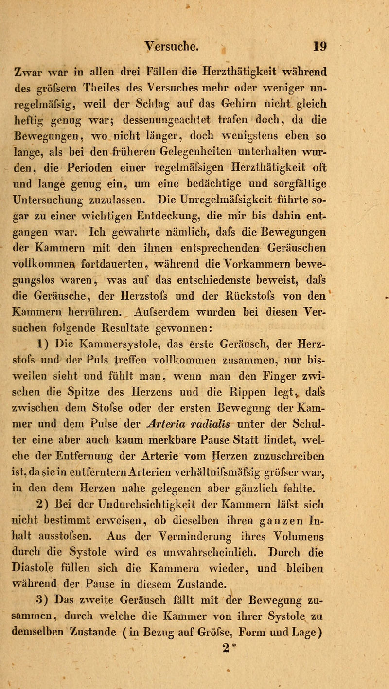 Zwar war in allen drei Fällen die Herzthätigkeit während des gvöfsern Tiieiles des Versuches mehr oder weniger un- regelmäßig, weil der Schlag auf das Gehirn nicht gleich heftig genug war; dessenungeachtet trafen doch, da die Bewegungen, -wo nicht länger, doch wenigstens ehen so lange, als bei den früheren Gelegenheiten unterhalten wur- den, die Perioden einer regelmäfsigen Herzthätigkeit oft und lange genug ein, um eine bedächtige und sorgfältige Untersuchung zuzulassen. Die Unregelmäfsigkeit führte so- gar zu einer wichtigen Entdeckung, die mir bis dahin ent- gangen war. Ich gewahrte nämlich, dafs die Bewegungen der Kammern mit den ihnen entsprechenden Geräuschen vollkommen fortdauerten, während die Vorkammern bewe- gungslos waren, was auf das entschiedenste beweist, dafs die Geräusche, der Herzstofs und der Rückstofs von den Kammern herrühren. Aufserdem wurden bei diesen Ver- suchen folgende Resultate gewonnen: 1) Die Kammersystole, das erste Geräusch, der Herz- stofs und der Puls treffen vollkommen zusammen, nur bis- weilen sieht und fühlt man, wenn man den Finger zwi- schen die Spitze des Herzens und die Rippen legt, dafs zwischen dem Stofse oder der ersten Bewegung der Kam- mer und dem Pulse der Arteria radialis unter der Schul- ter eine aber auch kaum merkbare Pause Statt findet, wel- che der Entfernung der Arterie vom Herzen zuzuschreiben ist, da sie in entferntem Arterien verhältnifsmäfsig gröfser war, in den dem Herzen nahe gelegenen aber gänzlich fehlte. 2) Bei der Undurchsichtigkeit der Kammern läfst sich nicht bestimmt erweisen, ob dieselben ihren ganzen In- halt ausstofsen. Aus der Verminderung ihres Volumens durch die Systole wird es unwahrscheinlich. Durch die Diastole füllen sich die Kammern wieder, und bleiben während der Pause in diesem Zustande. 3) Das zweite Geräusch fällt mit der Bewegung zu- sammen, durch welche die Kammer von ihrer Systole zu demselben Zustande (in Bezug auf Gröfse, Form und Lage) 2*